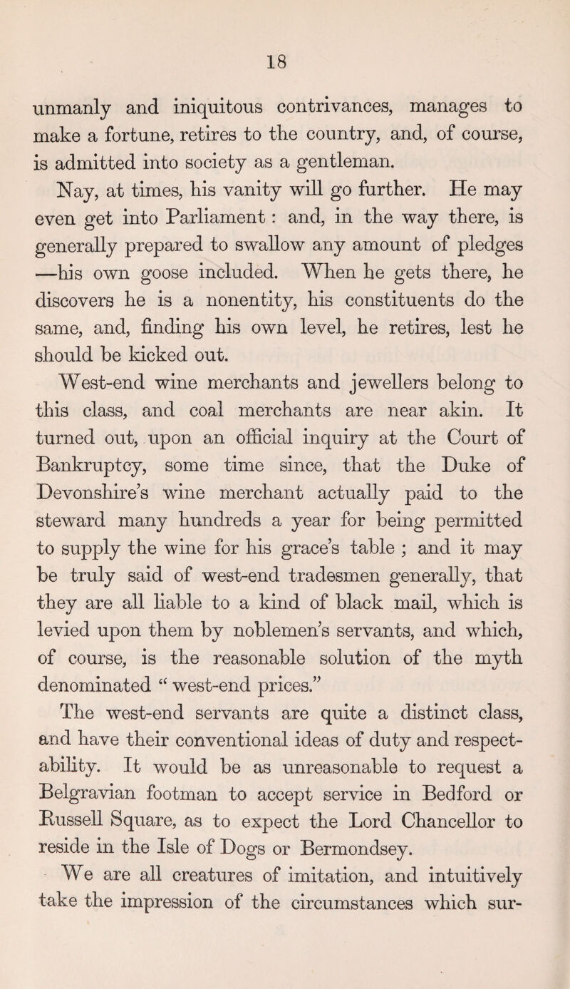 unmanly and iniquitous contrivances, manages to make a fortune, retires to the country, and, of course, is admitted into society as a gentleman. Nay, at times, his vanity will go further. He may even get into Parliament: and, in the way there, is generally prepared to swallow any amount of pledges —his own goose included. When he gets there, he discovers he is a nonentity, his constituents do the same, and, finding his own level, he retires, lest he should be kicked out. West-end wine merchants and jewellers belong to this class, and coal merchants are near akin. It turned out, upon an official inquiry at the Court of Bankruptcy, some time since, that the Duke of Devonshire's wine merchant actually paid to the steward many hundreds a year for being permitted to supply the wine for his grace’s table ; and it may be truly said of west-end tradesmen generally, that they are all liable to a kind of black mail, which is levied upon them by noblemen’s servants, and which, of course, is the reasonable solution of the myth denominated ‘‘ west-end prices.” The west-end servants are quite a distinct class, and have their conventional ideas of duty and respect¬ ability. It would be as unreasonable to request a Belgravian footman to accept service in Bedford or Bussell Square, as to expect the Lord Chancellor to reside in the Isle of Dogs or Bermondsey. We are all creatures of imitation, and intuitively take the impression of the circumstances which sur-