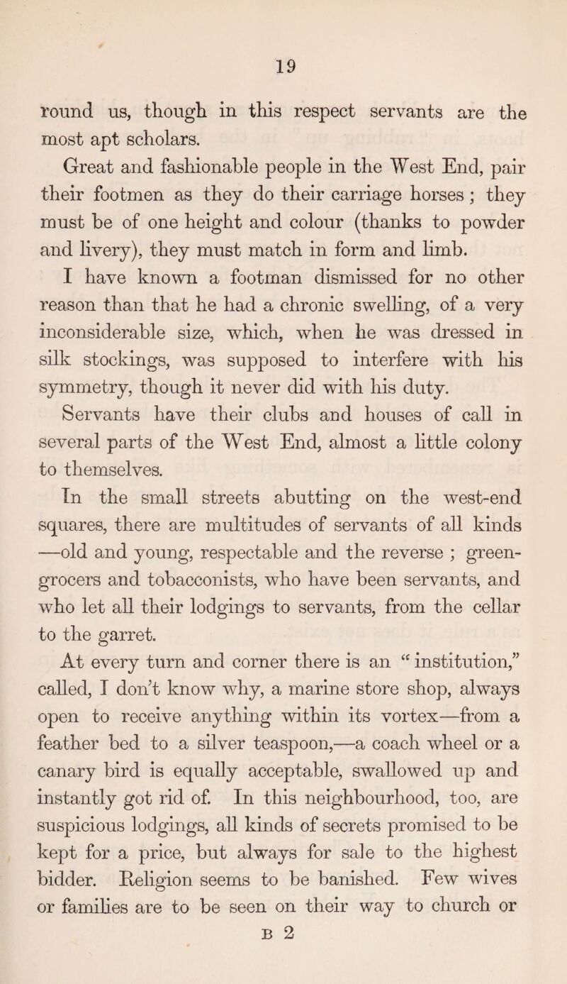 round us, though in this respect servants are the most apt scholars. Great and fashionable people in the West End, pair their footmen as they do their carriage horses; they must be of one height and colour (thanks to powder and livery), they must match in form and limb. I have known a footman dismissed for no other reason than that he had a chronic swelling, of a very inconsiderable size, which, when he was dressed in silk stockings, was supposed to interfere with his symmetry, though it never did with his duty. Servants have their clubs and houses of call in several parts of the West End, almost a little colony to themselves. In the small streets abutting on the west-end squares, there are multitudes of servants of all kinds —old and young, respectable and the reverse ; green¬ grocers and tobacconists, who have been servants, and who let all their lodgings to servants, from the cellar to the garret. At every turn and corner there is an ‘‘ institution,” called, I don’t know why, a marine store shop, always open to receive anything within its vortex—from a feather bed to a silver teaspoon,—a coach wheel or a canary bird is equally acceptable, swallowed up and instantly got rid of. In this neighbourhood, too, are suspicious lodgings, all kinds of secrets promised to be kept for a price, but always for sale to the highest bidder. Eeligion seems to be banished. Few wives or famihes are to be seen on their way to church or B 2
