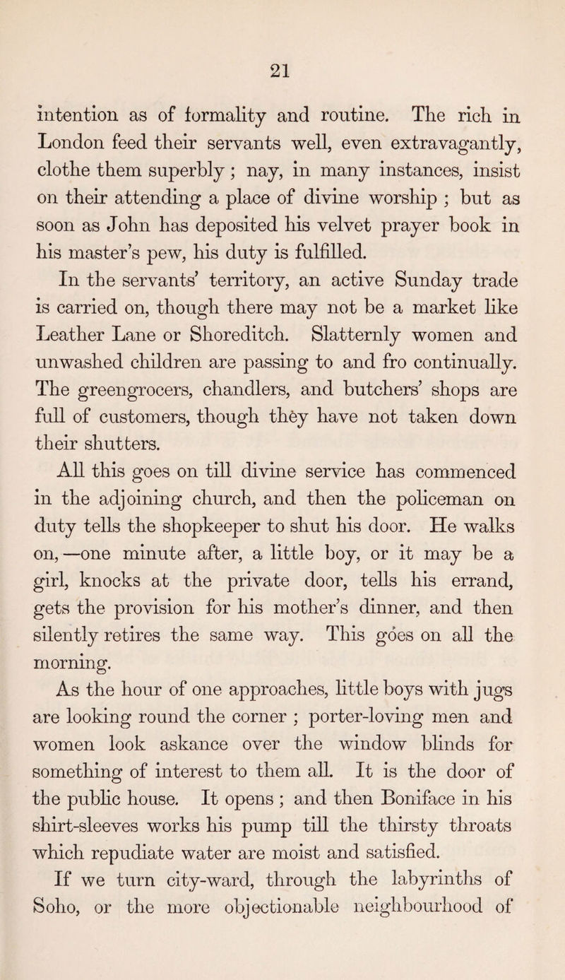 intention as of formality and routine. The rich in London feed their servants well, even extravagantly, clothe them superbly; nay, in many instances, insist on their attending a place of divine worship ; but as soon as John has deposited his velvet prayer book in his master’s pew, his duty is fulfilled. In the servants’ territory, an active Sunday trade is carried on, though there may not be a market like Leather Lane or Shoreditch. Slatternly women and unwashed children are passing to and fro continually. The greengrocers, chandlers, and butchers’ shops are full of customers, though they have not taken down their shutters. AU. this goes on till divine service has commenced in the adjoining church, and then the policeman on duty tells the shopkeeper to shut his door. He walks on, —one minute after, a little boy, or it may be a girl, knocks at the private door, tells his errand, gets the provision for his mother’s dinner, and then silently retires the same way. This goes on all the morning. As the hour of one approaches, little boys with jugs are looking round the corner ; porter-loving men and women look askance over the window blinds for something of interest to them all. It is the door of the pubhc house. It opens ; and then Boniface in his shirt-sleeves works his pump till the thirsty throats which repudiate water are moist and satisfied. If we turn city-ward, through the labyrinths of Soho, or the more objectionable neighbourhood of