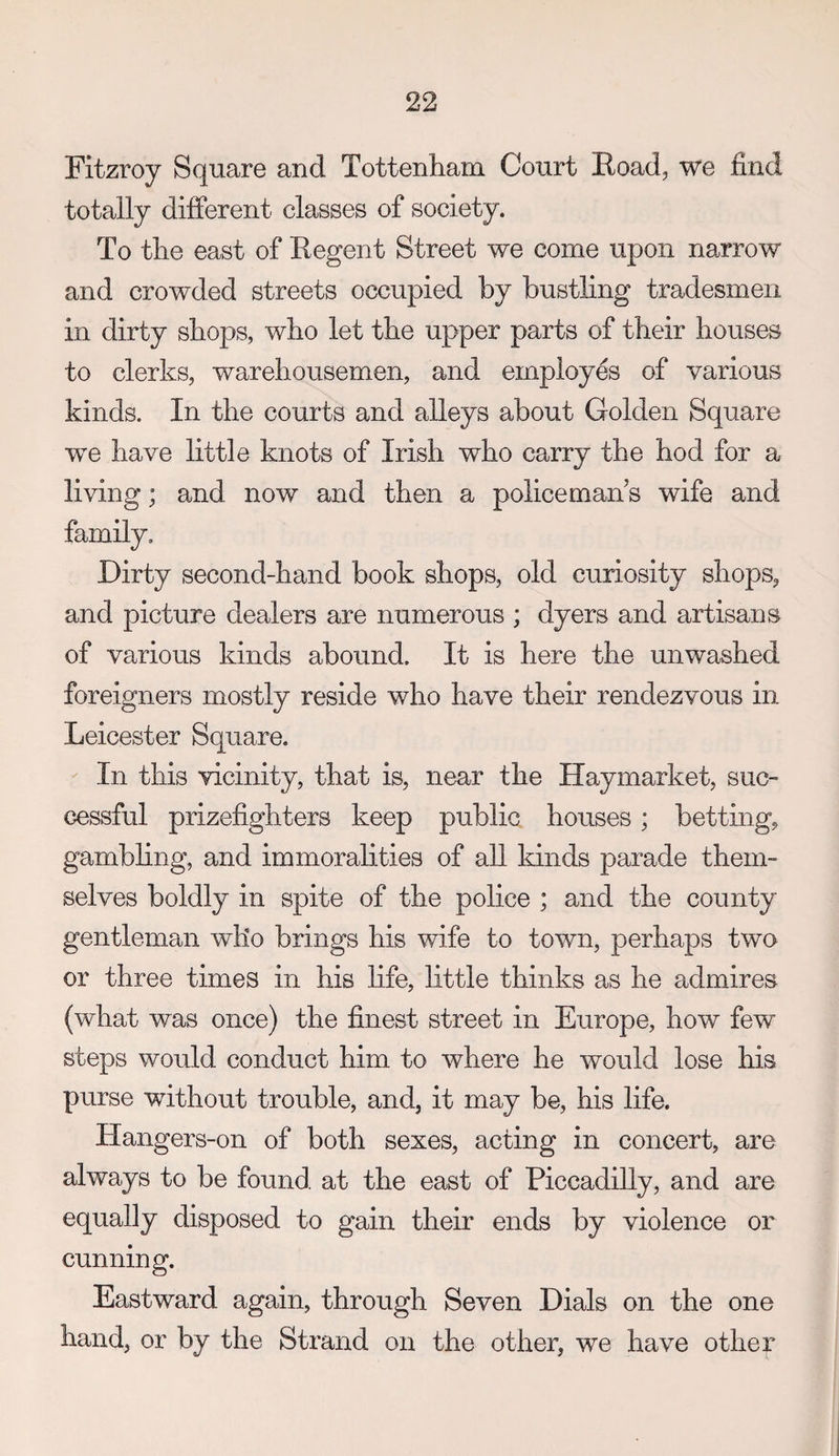Fitzroy Square and Tottenham Court Eoad, we find totally different classes of society. To the east of Eegent Street we come upon narrow and crowded streets occupied by busthng tradesmen in dirty shops, who let the upper parts of their houses to clerks, warehousemen, and employes of various kinds. In the courts and alleys about Golden Square we have little knots of Irish who carry the hod for a living; and now and then a policeman s wife and Dirty second-hand book shops, old curiosity shops, and picture dealers are numerous ; dyers and artisans of various kinds abound. It is here the unwashed foreigners mostly reside who have their rendezvous in Leicester Square. In this vicinity, that is, near the Haymarket, suc¬ cessful prizefighters keep public houses; betting, gambhng, and immoralities of aU kinds parade them¬ selves boldly in spite of the pohce ; and the county gentleman who brings his wife to town, perhaps two or three times in his hfe, little thinks as he admires (what was once) the finest street in Europe, how few steps would conduct him to where he would lose his purse without trouble, and, it may be, his life. Hangers-on of both sexes, acting in concert, are always to be found, at the east of Piccadilly, and are equally disposed to gain their ends by violence or cunning. Eastward again, through Seven Dials on the one hand, or by the Strand on the other, we have other