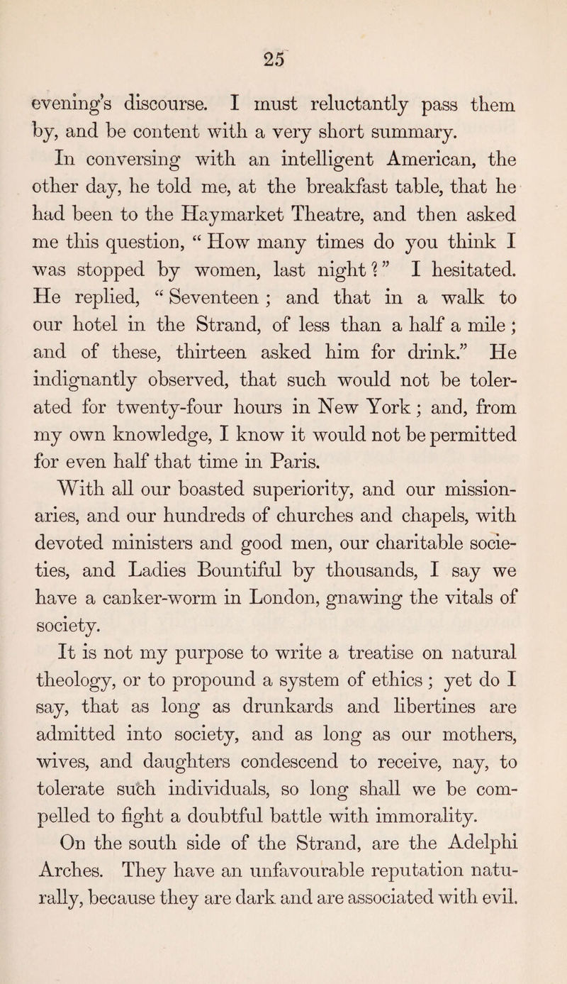 evenings disconrse. I must reluctantly pass them by, and be content with a very short summary. In conversing with an intelligent American, the other day, he told me, at the breakfast table, that he had been to the Hay market Theatre, and then asked me this question, “ How many times do you think I was stopped by women, last night I hesitated. He replied, Seventeen; and that in a walk to our hotel in the Strand, of less than a half a mile ; and of these, thirteen asked him for drink.” He indignantly observed, that such would not be toler¬ ated for twenty-four hours in New York; and, from my own knowledge, I know it would not be permitted for even half that time in Paris. With all our boasted superiority, and our mission¬ aries, and our hundreds of churches and chapels, with devoted ministers and good men, our charitable socie¬ ties, and Ladies Bountiful by thousands, I say we have a canker-worm in London, gnawing the vitals of society. It is not my purpose to write a treatise on natural theology, or to propound a system of ethics; yet do I say, that as long as drunkards and libertines are admitted into society, and as long as our mothers, wives, and daughters condescend to receive, nay, to tolerate subh individuals, so long shall we be com¬ pelled to fight a doubtful battle with immorality. On the south side of the Strand, are the Adelphi Arches. They have an unfavourable reputation natu¬ rally, because they are dark and are associated with evil.