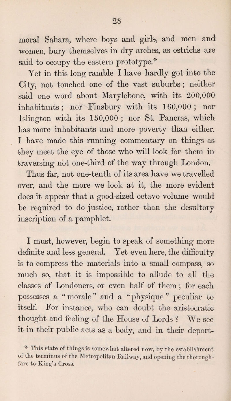 moral Sahara, where boys and girls, and men and women, bury themselves in dry arches, as ostrichs are said to occupy the eastern prototype.’’'^ Yet in this long ramble I have hardly got into the City, not touched one of the vast suburbs ; neither said one word about Marylebone, with its 200,000 inhabitants; nor Finsbury with its 160,000 ; nor Islington with its 150,000 ; nor St. Pancras, which has more inhabitants and more poverty than either. I have made this running commentary on things as they meet the eye of those who will look for them in traversing not one-third of the way through London. Thus far, not one-tenth of its area have we travelled over, and the more we look at it, the more evident does it appear that a good-sized octavo volume would be required to do justice, rather than the desultory inscription of a pamphlet. I must, however, begin to speak of something more definite and less general. Yet even here, the difEculty is to compress the materials into a small compass, so much so, that it is impossible to allude to all the classes of Londoners, or even half of them; for each possesses a “ morale ” and a “ physique peculiar to itself For instance, who can doubt the aristocratic thought and feeling of the House of Lords We see it in their public acts as a body, and m their deport- * This state of things is somewhat altered now, by the establishment of the terminus of the Metropolitan Itailway, and opening the thorough¬ fare to King’s Cross.