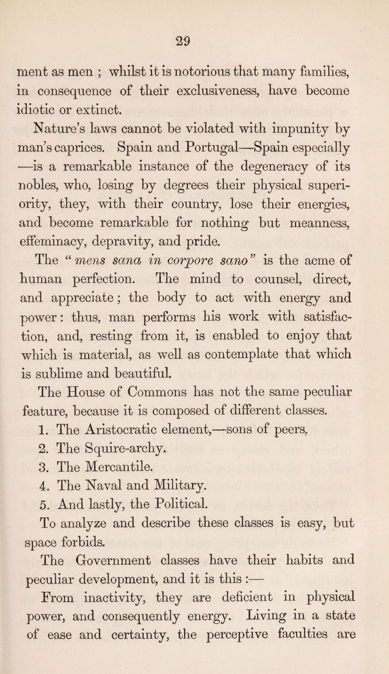 meiit as men ; whilst it is notorious that many families, in consequence of their exclusiveness, have become idiotic or extinct. Nature’s laws cannot be violated with impunity by man’s caprices. Spain and Portugal—Spain especially —is a remarkable instance of the degeneracy of its nobles, who, losing by degrees their physical superi¬ ority, they, with their country, lose their energies, and become remarkable for nothing but meanness, effeminacy, depravity, and pride. The “ mens Sana in corpore sano ” is the acme of human perfection. The mind to counsel, direct, and appreciate; the body to act with energy and power: thus, man performs his work with satisfac¬ tion, and, resting from it, is enabled to enjoy that which is material, as well as contemplate that which is sublime and beautifuL The House of Commons has not the same peculiar feature, because it is composed of different classes. 1. The Aristocratic element,—sons of peers, 2. The Squire-archy. 3. The Mercantile. 4. The Naval and Mihtary. 5. And lastly, the Political. To analyze and describe these classes is easy, but space forbids. The Government classes have their habits and peculiar development, and it is this :— From inactivity, they are deficient in physical power, and consequently energy. Living in a state of ease and certainty, the perceptive faculties are