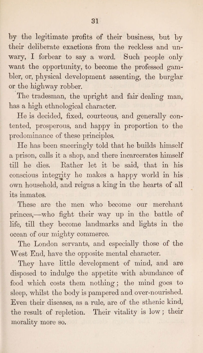 by the legitimate profits of their business, but by their deliberate exactions from the reckless and un¬ wary, I forbear to say a word. Such people only want the opportunity, to become the professed gam¬ bler, or, physical development assenting, the burglar or the highway robber. » The tradesman, the upright and fair dealing man, has a high ethnological character. He is decided, fixed, courteous, and generally con¬ tented, prosperous, and happy in proportion to the predominance of these principles. He has been sneeringly told that he builds himself a prison, calls it a shop, and there incarcerates himself till he dies. Rather let it be said, that in his conscious integnty he makes a happy world in his own household, and reigns a king in the hearts of all its inmates. These are the men who become our merchant princes,—who fight their way up in the battle of life, till they become landmarks and lights in the ocean of our mighty commerce. The London servants, and especially those of the West End, have the opposite mental character. They have little development of mind, and are disposed to indulge the appetite with abundance of food which costs them nothing; the mind goes to sleep, whilst the body is pampered and over-nourished. Even their diseases, as a rule, are of the sthenic kind, the result of repletion. Their vitality is low; their morality more so.