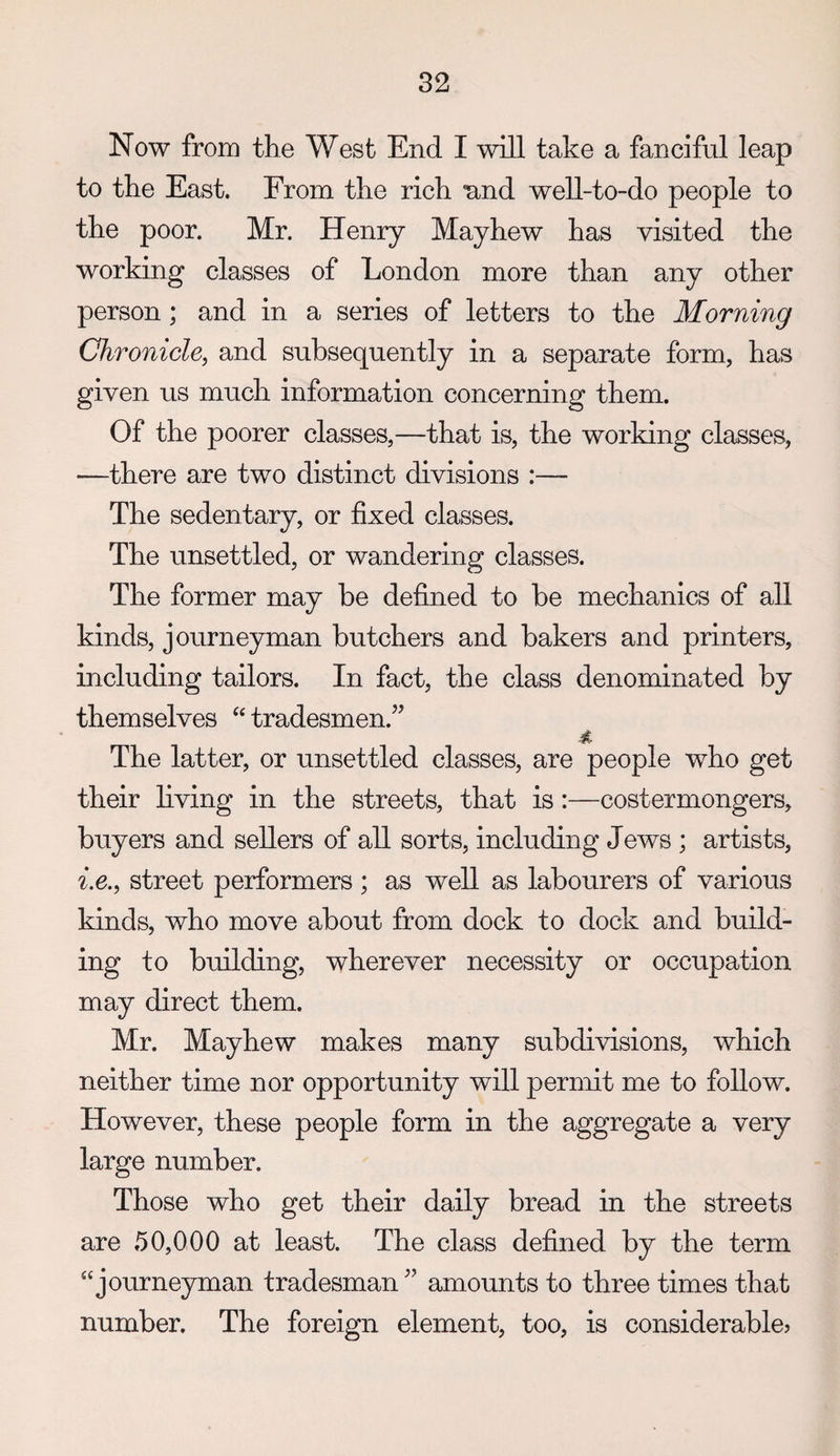 Now from the West End I will take a fanciful leap to the East. From the rich nnd well-to-do people to the poor. Mr. Henry Mayhew has visited the working classes of London more than any other person; and in a series of letters to the Morning Chronicle, and subsequently in a separate form, has given us much information concerning them. Of the poorer classes,—that is, the working classes, —there are two distinct divisions :— The sedentary, or fixed classes. The unsettled, or wandering classes. The former may be defined to be mechanics of all kinds, journeyman butchers and bakers and printers, including tailors. In fact, the class denominated by themselves tradesmen.’’ The latter, or unsettled classes, are people who get their living in the streets, that is:—costermongers, buyers and sellers of all sorts, including Jews ; artists, i.e., street performers ; as well as labourers of various kinds, who move about from dock to dock and build¬ ing to building, wherever necessity or occupation may direct them. Mr. Mayhew makes many subdivisions, which neither time nor opportunity will permit me to follow. However, these people form in the aggregate a very large number. Those who get their daily bread in the streets are 50,000 at least. The class defined by the term “journeyman tradesman ” amounts to three times that number. The foreign element, too, is considerable?