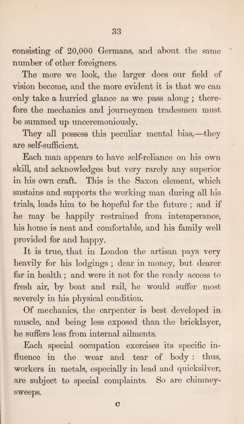 83 consisting of 20,000 Germans, and about the same number of other foreigners. The more we look, the larger does our field of vision become, and the more evident it is that we can only take a hurried glance as we pass along ; there^ fore the mechanics and journeymen tradesmen must be summed up unceremoniously. They all possess this peculiar mental bias,—they are self-sufficient. Each man appears to have self-reliance on his own skill, and acknowledges but very rarely any superior in his own craft. This is the Saxon element, which sustains and supports the working man during all his trials, leads him to be hopeful for the future ; and if he may be happily restrained from intemperance, his home is neat and comfortable, and his family well provided for and happy. It is true, that in London the artisan pays very heavily for his lodgings ; dear in money, but dearer far in health; and were it not for the ready access to fresh air, by boat and rail, he would suffer most severely in his physical condition. Of mechanics, the carpenter is best developed in muscle, and being less exposed than the bricklayer, he suffers less from internal ailments. Each special occupation exercises its specific in¬ fluence in the wear and tear of body : thus, workers in metals, especially in lead and quicksilver, are subject to special complaints. So are chimney¬ sweeps. c