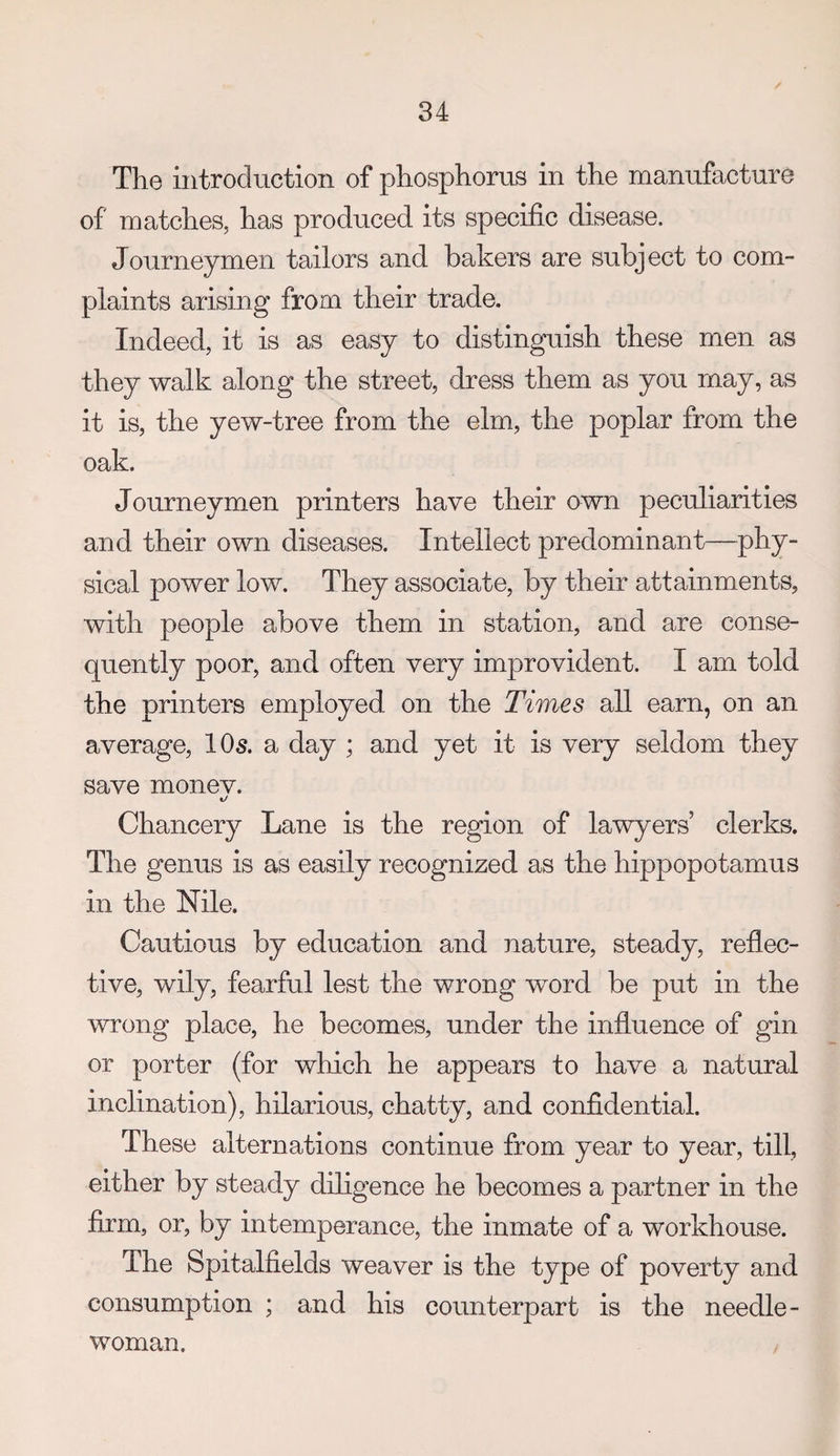 The introduction of phosphorus in the manufacture of matches, has produced its specific disease. Journeymen tailors and bakers are subject to com¬ plaints arising from their trade. Indeed, it is as easy to distinguish these men as they walk along the street, dress them as you may, as it is, the yew-tree from the elm, the poplar from the oak. Journeymen printers have their own peculiarities and their own diseases. Intellect predominant—phy¬ sical power low. They associate, by their attainments, with people above them in station, and are conse¬ quently poor, and often very improvident. I am told the printers employed on the Times all earn, on an average, IO5. a day ; and yet it is very seldom they save monev. Chancery Lane is the region of lawyers’ clerks. The genus is as easily recognized as the hippopotamus in the Nile. Cautious by education and nature, steady, reflec¬ tive, wily, fearful lest the wrong word be put in the wrong place, he becomes, under the influence of gin or porter (for which he appears to have a natural inclination), hilarious, chatty, and confidential. These alternations continue from year to year, till, either by steady diligence he becomes a partner in the firm, or, by intemperance, the inmate of a workhouse. The Spitalfields weaver is the type of poverty and consumption ; and his counterpart is the needle¬ woman.