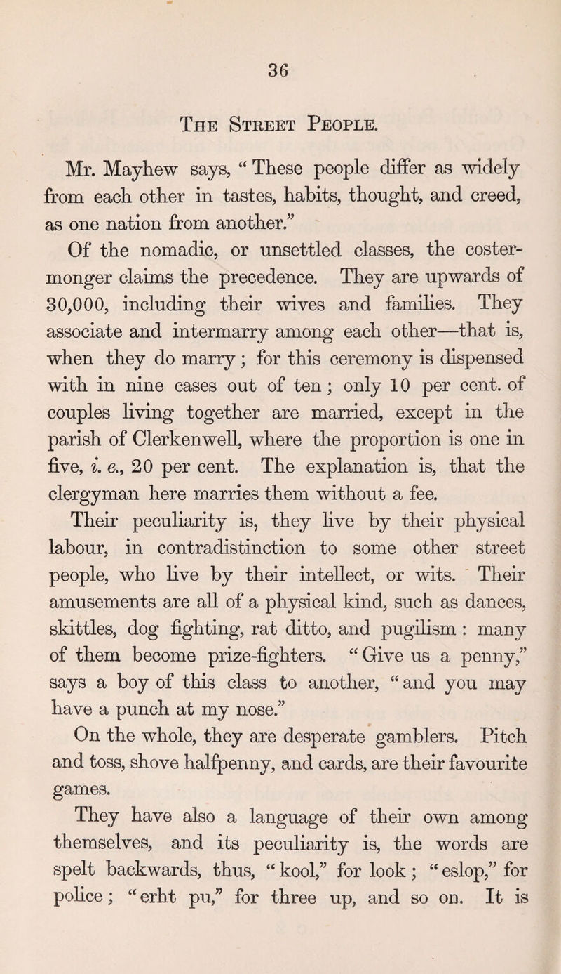 The Street People. Mr. Mayhew says, These people differ as widely from each other in tastes, habits, thought, and creed, as one nation from another,” Of the nomadic, or unsettled classes, the coster¬ monger claims the precedence. They are upwards of 30,000, including their wives and families. They associate and intermarry among each other—that is, when they do marry; for this ceremony is dispensed with in nine cases out of ten; only 10 per cent, of couples living together are married, except in the parish of ClerkenweU, where the proportion is one in five, L 6., 20 per cent. The explanation is, that the clergyman here marries them without a fee. Their peculiarity is, they live by their physical labour, in contradistinction to some other street people, who live by their intellect, or wits. ‘ Their amusements are all of a physical kind, such as dances, skittles, dog fighting, rat ditto, and pugilism : many of them become prize-fighters. “Give us a penny,” says a boy of this class to another, “ and you may have a punch at my nose.” On the whole, they are desperate gamblers. Pitch and toss, shove halfpenny, and cards, are their favourite games. They have also a language of their own among themselves, and its peculiarity is, the words are spelt backwards, thus, “ kool,” for look; “ eslop,” for police; “erht pu,” for three up, and so on. It is