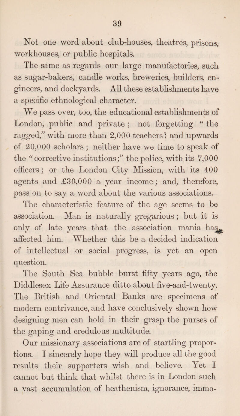 Not one word about club-houses, theatres, prisons, workhouses, or public hospitals. The same as regards our large manufactories, such as sugar-bakers, candle works, breweries, builders, en¬ gineers, and dockyards. All these estabhshments have a specific ethnological character. We pass over, too, the educational establishments of London, public and private ; not forgetting ‘‘ the ragged,'’’ with more than 2,000 teachers'? and upwards of 20,000 scholars ; neither have we time to speak of the ‘‘ corrective institutions;” the police, with its 7,000 officers; or the London City Mission, with its 400 agents and £30,000 a year income; and, therefore, pass on to say a word about the various associations. The characteristic feature of the age seems to be association. Man is naturally gregarious; but it is only of late years that the association mania ha^ affected him. Whether this be a decided indication of intellectual or social progress, is yet an open question. The South Sea bubble burst fifty years ago, the Diddlesex Life Assurance ditto about five-and-twenty. The British and Oriental Banks are specimens of modern contrivance, and have conclusively shown how designing men can hold in their grasp the purses of the gaping and credulous multitude. Our missionary associations are of startling propor¬ tions. I sincerely hope they will produce all the good results their supporters wish and believe. Yet I cannot but think that whilst there is in London such a vast accumulation of heathenism, ignorance, immo-