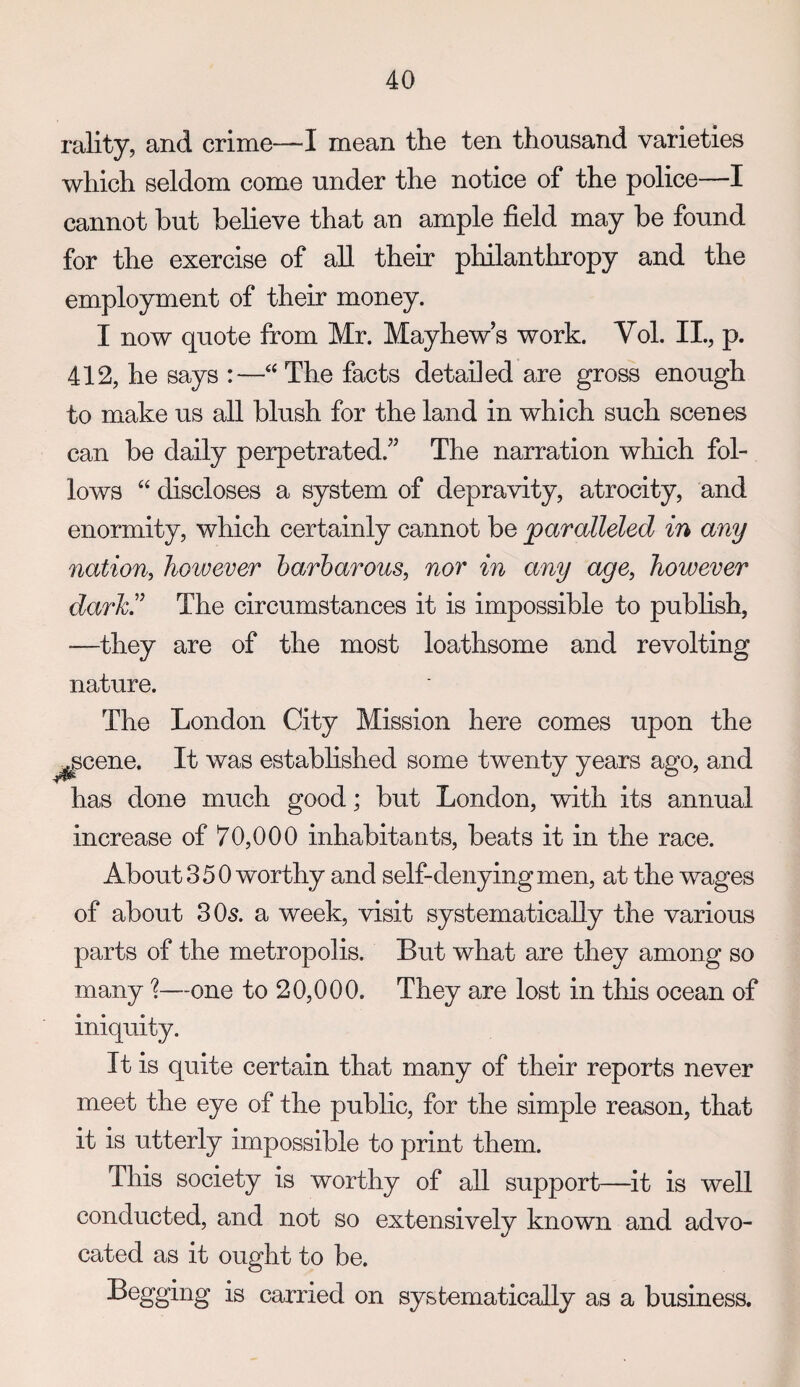 rality, and crime—I mean the ten thousand varieties which seldom come under the notice of the police—I cannot but believe that an ample field may be found for the exercise of all their philanthropy and the employment of their money. I now quote from Mr. Mayhew’s work. Vol. II., p. 412, he says :—‘‘ The facts detailed are gross enough to make us all blush for the land in which such scenes can be daily perpetrated.” The narration which fol¬ lows “ discloses a system of depravity, atrocity, and enormity, which certainly cannot be paralleled in any nation, however barbarous, nor in any age, however darJci^ The circumstances it is impossible to publish, —they are of the most loathsome and revolting nature. The London City Mission here comes upon the ^scene. It was established some twenty years ago, and has done much good; but London, with its annual increase of 70,000 inhabitants, beats it in the race. About 350 worthy and self-denying men, at the wages of about 305. a week, visit systematically the various parts of the metropolis. But what are they among so many'?—one to 20,000. They are lost in this ocean of iniquity. It is quite certain that many of their reports never meet the eye of the public, for the simple reason, that it is utterly impossible to print them. This society is worthy of all support—^it is well conducted, and not so extensively known and advo¬ cated as it ought to be. Begging is carried on systematically as a business.
