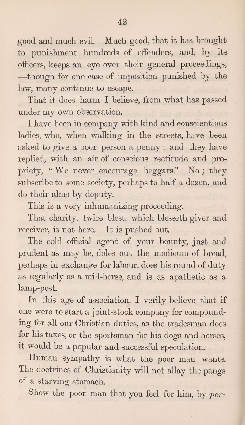 good and much evil. Much good, that it has brought to punishment hundreds of offenders, and, by its ofEcers, keeps an eye over their general proceedings, ■—-though for one case of imposition punished by the law, many continue to escape. That it does harm I believe, from what has passed under my own observation. I have been in company with kind and conscientious ladies, who, when walking in the streets, have been asked to give a poor person a penny ; and they have replied, with an air of conscious rectitude and pro¬ priety, “We never encourage beggars.” No; they subscribe to some society, perhaps to half a dozen, and do their alms by deputy. This is a very inhumanizing proceeding. That charity, twice blest, which blesseth giver and receiver, is not here. It is pushed out. The cold official agent of your bounty, just and prudent as may be, doles out the modicum of bread, perhaps in exchange for labour, does his round of duty as regularly as a mill-horse, and is as apathetic as a lamp-post. In this age of association, I verily believe that if one were to start a j oint-stock company for compound¬ ing for all our Christian duties, as the tradesman does for his taxes, or the sportsman for his dogs and horses, it would be a popular and successful speculation. Human sympathy is what the poor man wants. The doctrines of Christianity will not allay the pangs of a starving stomach. Show the poor man that you feel for him, by per-