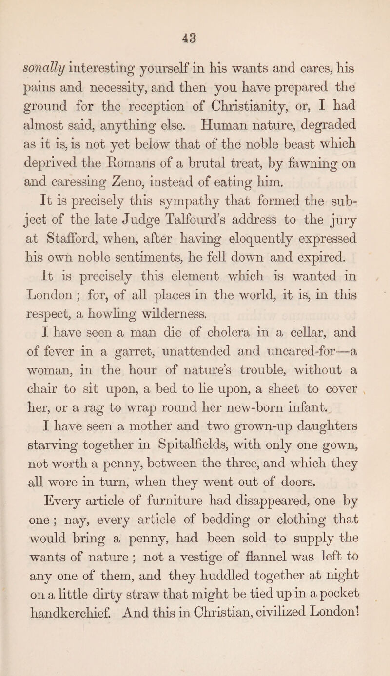 sonally interesting yourself in his wants and cares, his pains and necessity, and then you have prepared the ground for the reception of Christianity, or, I had almost said, anything else. Human nature, degraded as it is, is not yet below that of the noble beast which deprived the Homans of a brutal treat, by fawning on and ca^ressing Zeno, instead of eating him. It is precisely this sympathy that formed the sub¬ ject of the late Judge Talfourd’s address to the jury at Stafford, when, after having eloquently expressed his own noble sentiments, he fell down and expired. It is precisely this element which is wanted in London; for, of all places in the world, it is, in this respect, a howling wilderness. I have seen a man die of cholera in a cellar, and of fever in a garret, unattended and uncared-for—a woman, in the hour of nature’s trouble, without a chair to sit upon, a bed to lie upon, a sheet to cover her, or a rag to wrap round her new-born infant. I have seen a mother and two grown-up daughters starving together in Spitalfields, with only one gown, not worth a penny, between the three, and which they all wore in turn, when they went out of doors. Every article of furniture had disappeared, one by one; nay, every article of bedding or clothing that would bring a penny, had been sold to supply the wants of nature ; not a vestige of flannel was left to any one of them, and they huddled together at night on a little dirty straw that might be tied up in a pocket handkerchief. And this in Christian, civilized London!