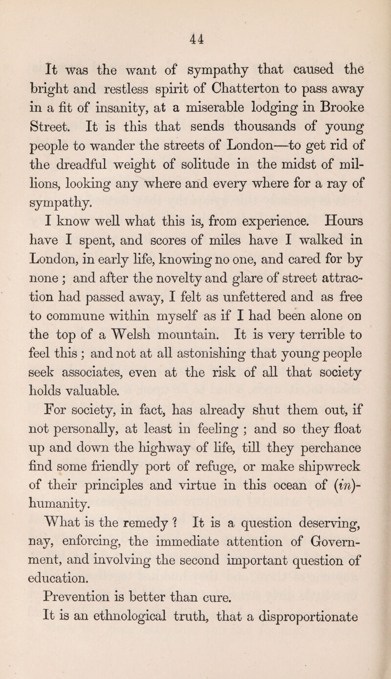 It was the want of sympathy that caused the bright and restless spirit of Chatterton to pass away in a fit of insanity, at a miserable lodging in Brooke Street. It is this that sends thousands of young people to wander the streets of London—to get rid of the dreadful weight of solitude in the midst of mil¬ lions, looking any where and every where for a ray of sympathy. I know well what this is, from experience. Hours have I spent, and scores of miles have I walked in London, in early life, knowing no one, and cared for by none ; and after the novelty and glare of street attrac¬ tion had passed away, I felt as unfettered and as free to commune within myself as if I had been alone on the top of a Welsh mountain. It is very terrible to feel this ; and not at all astonishing that young people seek associates, even at the risk of all that society holds valuable. For society, in fact, has already shut them out, if not personally, at least in feeling ; and so they float up and down the highway of life, till they perchance find some friendly port of refuge, or make shipwreck of their principles and virtue in this ocean of (in)- humanity. What is the remedy '? It is a question deserving, nay, enforcing, the immediate attention of Govern¬ ment, and involving the second important question of education. Prevention is better than cure. It is an ethnological truth, that a disproportionate