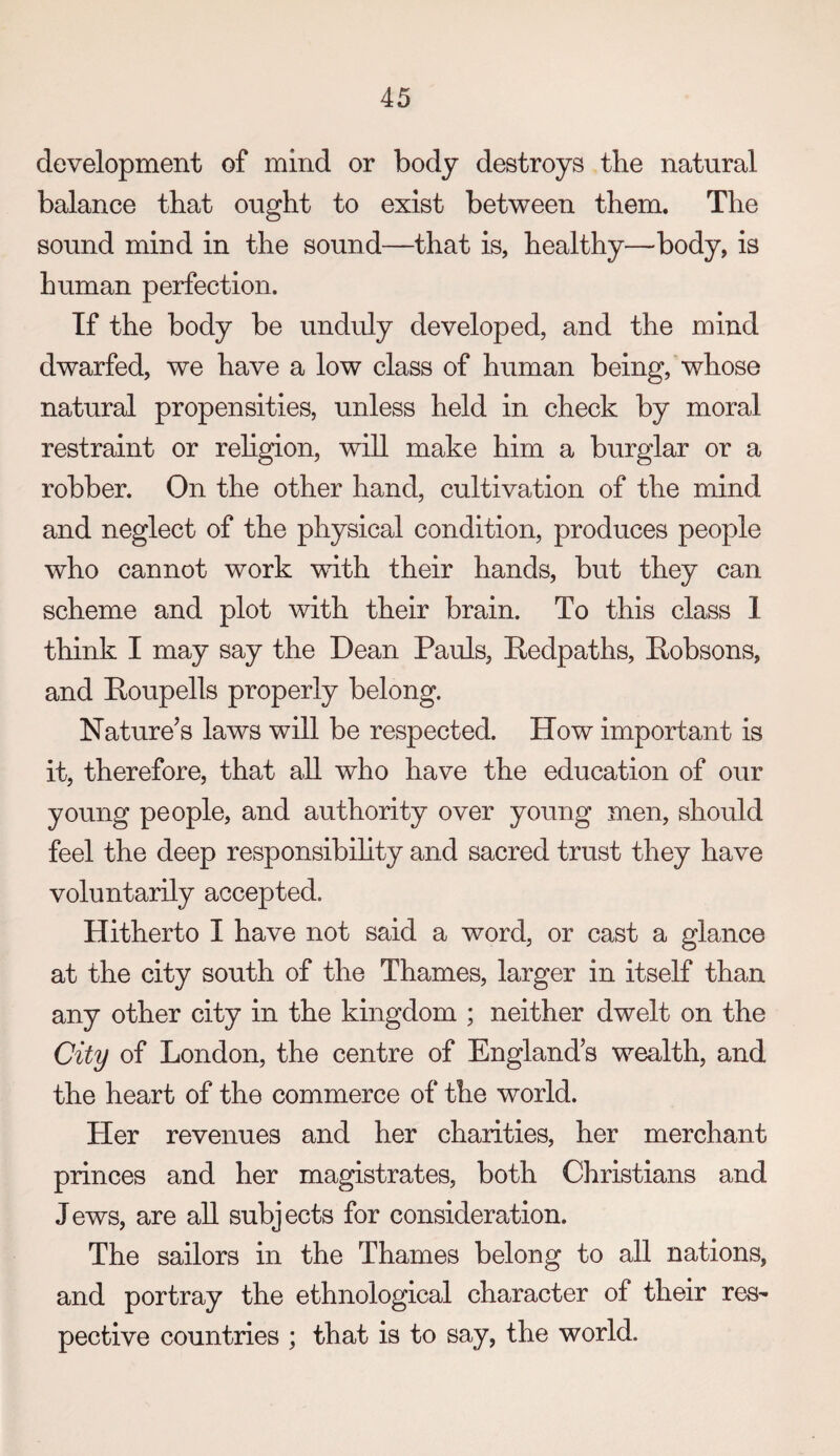 development of mind or body destroys the natural balance that ought to exist between them. The sound mind in the sound—that is, healthy—body, is human perfection. If the body be unduly developed, and the mind dwarfed, we have a low class of human being,'whose natural propensities, unless held in check by moral restraint or religion, will make him a burglar or a robber. On the other hand, cultivation of the mind and neglect of the physical condition, produces people who cannot work with their hands, but they can scheme and plot with their brain. To this class 1 think I may say the Dean Pauls, Redpaths, Robsons, and Roupells properly belong. Nature’s laws will be respected. How important is it, therefore, that all who have the education of our young people, and authority over young men, should feel the deep responsibihty and sacred trust they have voluntarily accepted. Hitherto I have not said a word, or cast a glance at the city south of the Thames, larger in itself than any other city in the kingdom ; neither dwelt on the City of London, the centre of England’s wealth, and the heart of the commerce of the world. Her revenues and her charities, her merchant princes and her magistrates, both Christians and Jews, are all subjects for consideration. The sailors in the Thames belong to all nations, and portray the ethnological character of their res¬ pective countries ; that is to say, the world.