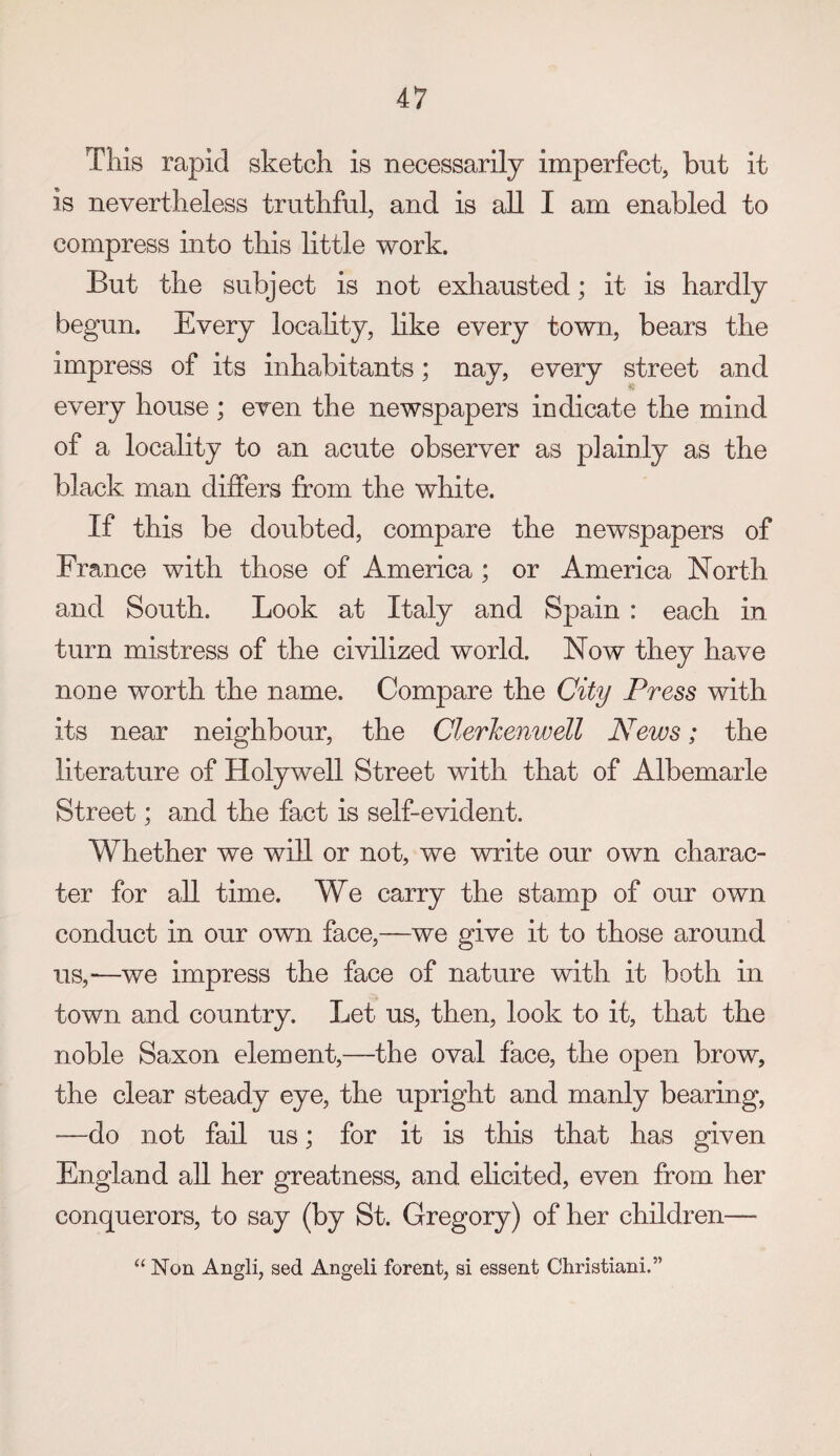 This rapid sketch is necessarily imperfect, but it is nevertheless truthful, and is all I am enabled to compress into this little work. But the subject is not exhausted; it is hardly begun. Every locahty, like every town, bears the impress of its inhabitants; nay, every street and every house ; even the newspapers indicate the mind of a locality to an acute observer as plainly as the black man differs from the white. If this be doubted, compare the newspapers of France with those of America ; or America North and South. Look at Italy and Spain : each in turn mistress of the civilized world. Now they have none worth the name. Compare the City Press with its near neighbour, the Clerhenwell News; the literature of Holywell Street with that of Albemarle Street; and the fact is self-evident. Whether we will or not, we write our own charac¬ ter for all time. We carry the stamp of our own conduct in our own face,—we give it to those around us,—we impress the face of nature with it both in town and country. Let us, then, look to it, that the noble Saxon element,—the oval face, the open brow, the clear steady eye, the upright and manly bearing, —do not fail us; for it is this that has given England all her greatness, and elicited, even from her conquerors, to say (by St. Gregory) of her children— “ Non Angli, sed Angeli forent, si essent Christiani.”