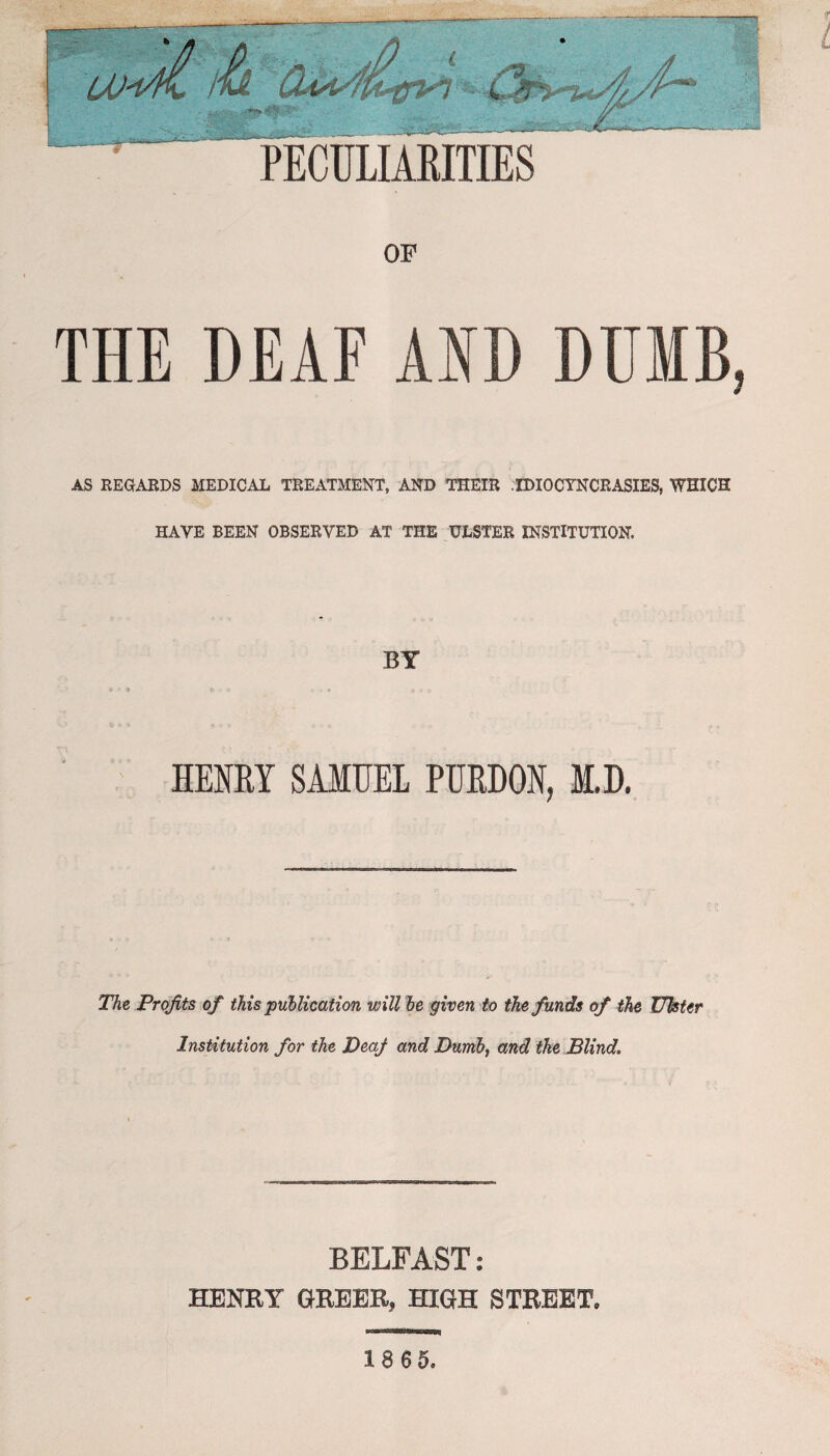 OF THE DEAF AID DUMB ? AS REGARDS MEDICAL TREATMENT, AND THEIR IDIOCYNCRASIES, WHICH HAVE BEEN OBSERVED AT THE ULSTER INSTITUTION. BY HENRY SAMUEL PURDON, M.D. The Profits of this publication will be given to the funds of the Ulster Institution for the DeaJ and Dumb, and the Blind. BELFAST: HENRY GREER, HIGH STREET, 18 6 5,