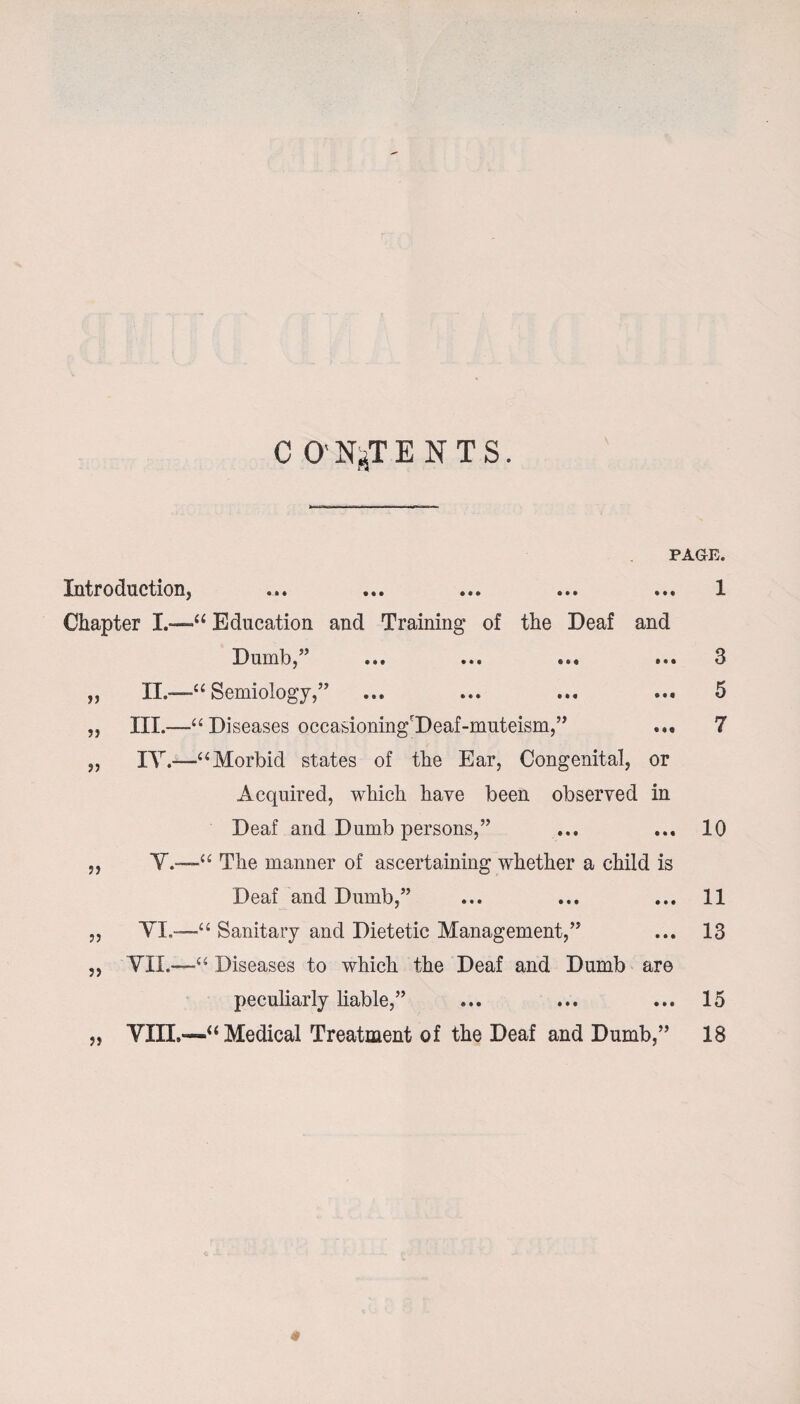 C 0’ N^T ENTS. PAGE. Introduction, ... ... ... ... ... 1 Chapter I.—1u Education and Training of the Deaf and Dumb,” ... ... ... ... 3 „ II.—1“ Semiology,” ... ... ... ... 5 „ III.—Diseases occasioning'Deaf-muteism,” ... 7 „ IY.—“Morbid states of the Ear, Congenital, or Acquired, which have been observed in Deaf and Dumb persons,” ... ... 10 „ ¥.-—“ The manner of ascertaining whether a child is Deaf and Dumb,” ... ... ... 11 ,, VL—-1“ Sanitary and Dietetic Management,” ... 13 „ VII.—“ Diseases to which the Deaf and Dumb are peculiarly liable,” ... ... ... 15 „ ¥111.—“ Medical Treatment of the Deaf and Dumb,” 18