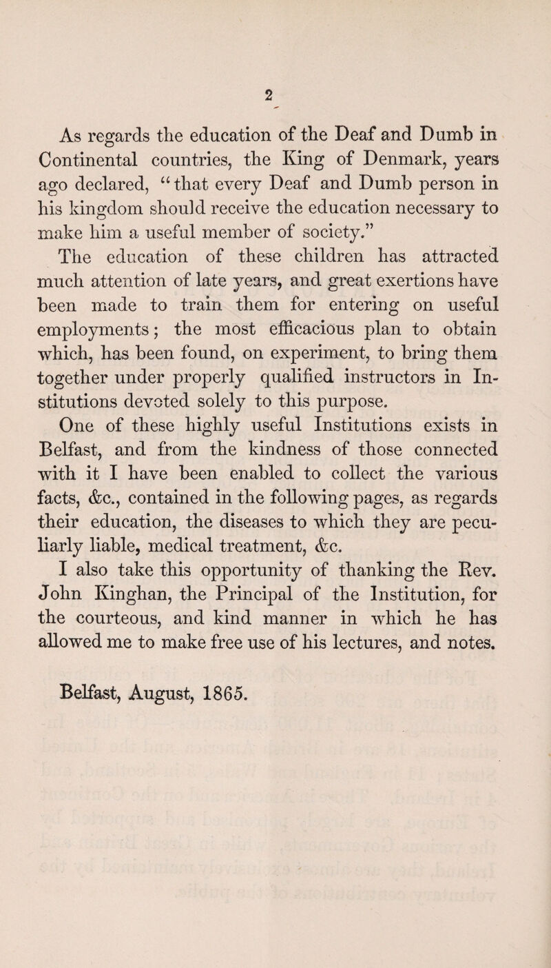 As regards the education of the Deaf and Dumb in Continental countries, the King of Denmark, years ago declared, “ that every Deaf and Dumb person in his kingdom should receive the education necessary to make him a useful member of society.” The education of these children has attracted much attention of late years, and great exertions have been made to train them for entering on useful employments; the most efficacious plan to obtain which, has been found, on experiment, to bring them together under properly qualified instructors in In¬ stitutions devoted solely to this purpose. One of these highly useful Institutions exists in Belfast, and from the kindness of those connected with it I have been enabled to collect the various facts, &c., contained in the following pages, as regards their education, the diseases to which they are pecu¬ liarly liable, medical treatment, &c. I also take this opportunity of thanking the Rev. John Kinghan, the Principal of the Institution, for the courteous, and kind manner in which he has allowed me to make free use of his lectures, and notes. Belfast, August, 1865.