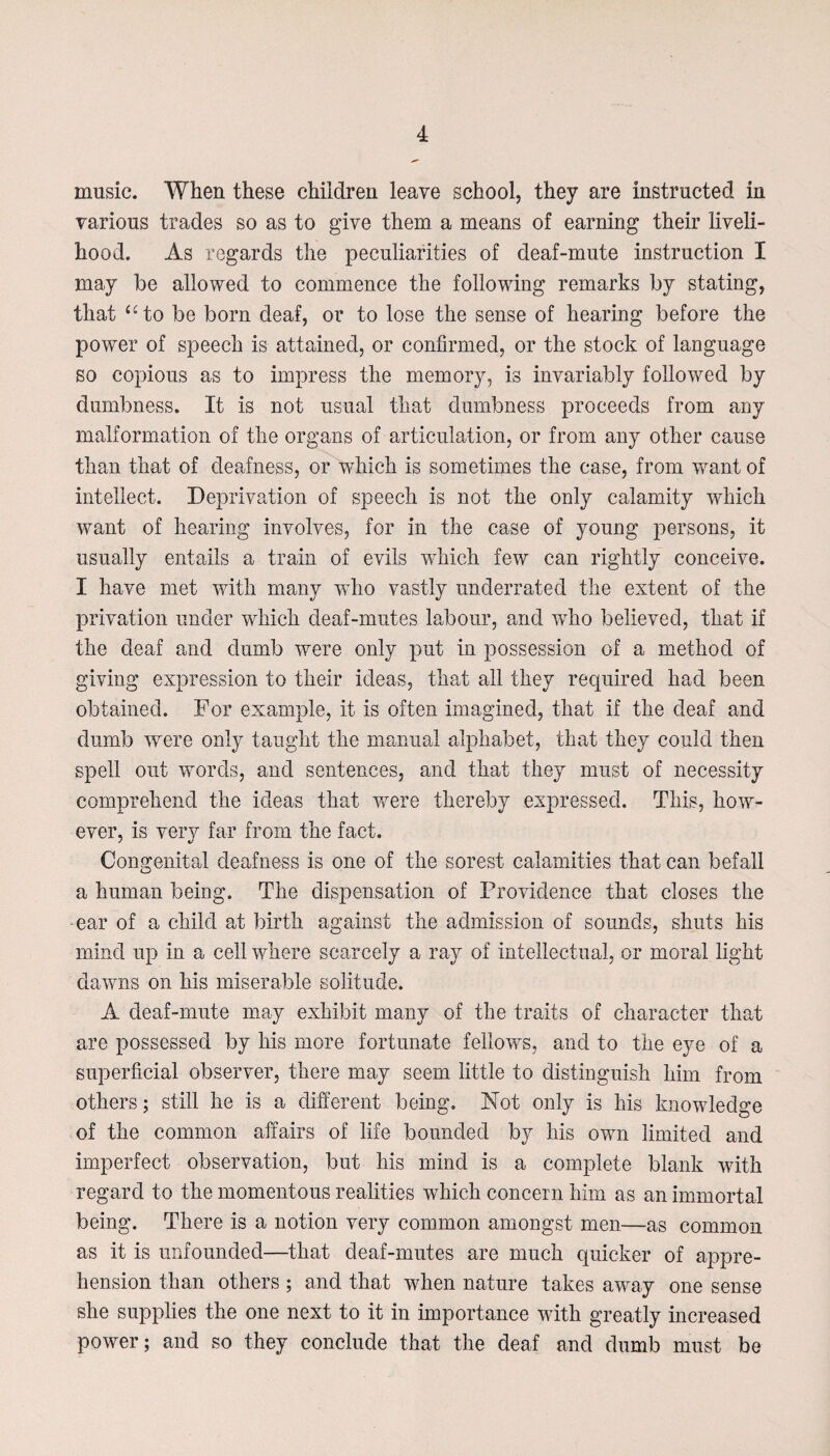 music. When these children leave school, they are instructed in various trades so as to give them a means of earning their liveli¬ hood. As regards the peculiarities of deaf-mute instruction I may be allowed to commence the following remarks by stating, that “to be born deaf, or to lose the sense of hearing before the power of speech is attained, or confirmed, or the stock of language so copious as to impress the memory, is invariably followed by dumbness. It is not usual that dumbness proceeds from any malformation of the organs of articulation, or from any other cause than that of deafness, or which is sometimes the case, from want of intellect. Deprivation of speech is not the only calamity which want of hearing involves, for in the case of young persons, it usually entails a train of evils which few can rightly conceive. I have met with many who vastly underrated the extent of the privation under which deaf-mutes labour, and who believed, that if the deaf and dumb were only put in possession of a method of giving expression to their ideas, that all they required had been obtained. For example, it is often imagined, that if the deaf and dumb were only taught the manual alphabet, that they could then spell out words, and sentences, and that they must of necessity comprehend the ideas that were thereby expressed. This, how¬ ever, is very far from the fact. Congenital deafness is one of the sorest calamities that can befall a human being. The dispensation of Providence that closes the -ear of a child at birth against the admission of sounds, shuts his mind up in a cell where scarcely a ray of intellectual, or moral light dawns on his miserable solitude. A deaf-mute may exhibit many of the traits of character that are possessed by his more fortunate fellows, and to the eye of a superficial observer, there may seem little to distinguish him from others; still he is a different being. Not only is his knowledge of the common affairs of life bounded by his own limited and imperfect observation, but his mind is a complete blank with regard to the momentous realities which concern him as an immortal being. There is a notion very common amongst men—as common as it is unfounded—that deaf-mutes are much quicker of appre¬ hension than others ; and that when nature takes away one sense she supplies the one next to it in importance with greatly increased power; and so they conclude that the deaf and dumb must be