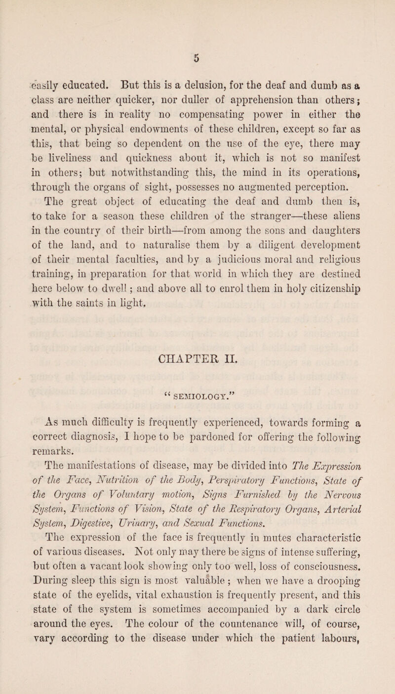 easily educated. But this is a delusion, for the deaf and dumb as a class are neither quicker, nor duller of apprehension than others; and there is in reality no compensating power in either the mental, or physical endowments of these children, except so far as this, that being so dependent on the use of the eye, there may be liveliness and quickness about it, which is not so manifest in others; but notwithstanding this, the mind in its operations, through the organs of sight, possesses no augmented perception. The great object of educating the deaf and dumb then is, to take for a season these children of the stranger—these aliens in the country of their birth—from among the sons and daughters of the land, and to naturalise them by a diligent development of their mental faculties, and by a judicious moral and religious training, in preparation for that world in which they are destined here below to dwell; and above all to enrol them in holy citizenship with the saints in light. CHAPTER II. “ semiology/’ As much difficulty is frequently experienced, towards forming a correct diagnosis, I hope to be pardoned for offering the following remarks. The manifestations of disease, may be divided into The Expression of the Face, Nutrition of the Body, Perspiratory Functions, State of the Organs of Voluntary motion, Signs Furnished, by the Nervous System, Functions of Vision, State of the Respiratory Organs, Arterial System, Digestive, Urinary, and Sexual Functions. The expression of the face is frequently in mutes characteristic of various diseases. Not only may there be signs of intense suffering, but often a vacant look showing only too well, loss of consciousness. During sleep this sign is most valuable; when we have a drooping state of the eyelids, vital exhaustion is frequently present, and this state of the system is sometimes accompanied by a dark circle around the eyes. The colour of the countenance will, of course, vary according to the disease under which the patient labours,