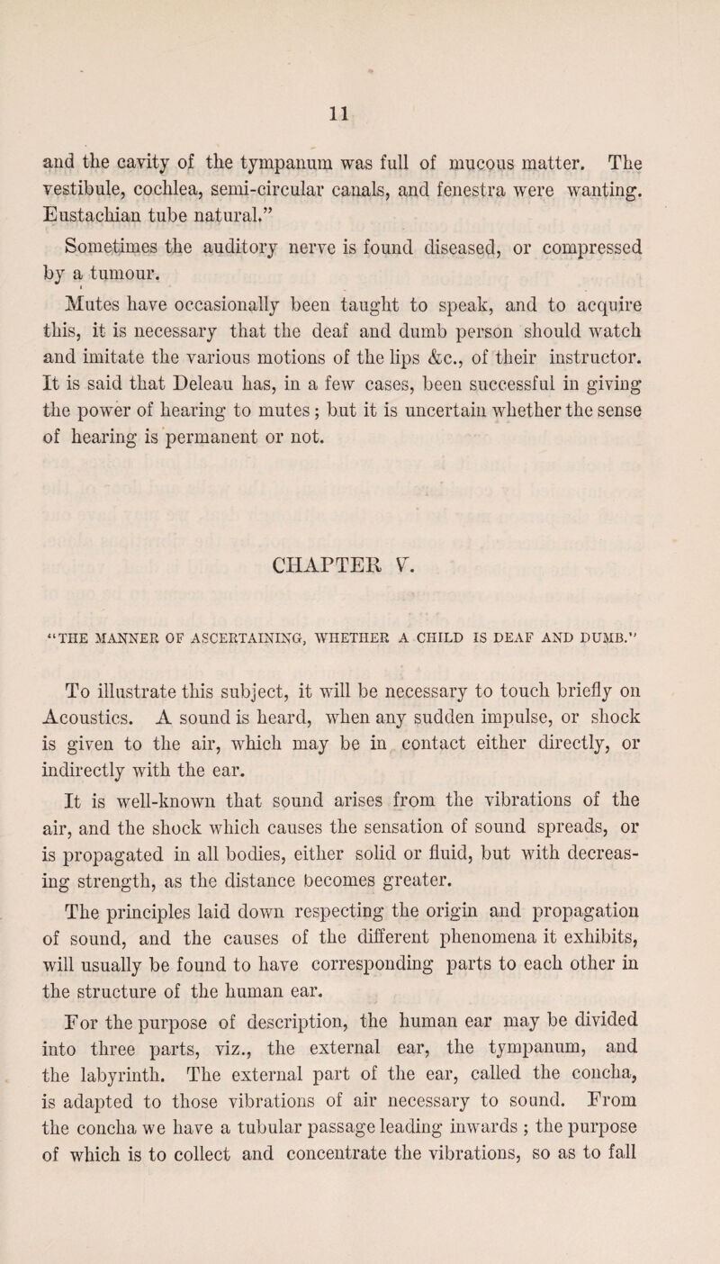 and the cavity of the tympanum was full of mucous matter. The vestibule, cochlea, semi-circular canals, and fenestra were wanting. Eustachian tube natural*” Sometimes the auditory nerve is found diseased, or compressed by a tumour. < Mutes have occasionally been taught to speak, and to acquire this, it is necessary that the deaf and dumb person should watch and imitate the various motions of the lips &c., of their instructor. It is said that Deleau has, in a few cases, been successful in giving the power of hearing to mutes ; but it is uncertain whether the sense of hearing is permanent or not. CHAPTER “THE MANNER OF ASCERTAINING, WHETHER A CHILD IS DEAF AND DUMB.” To illustrate this subject, it will be necessary to touch briefly on Acoustics. A sound is heard, when any sudden impulse, or shock is given to the air, which may be in contact either directly, or indirectly with the ear. It is well-known that sound arises from the vibrations of the air, and the shock which causes the sensation of sound spreads, or is propagated in all bodies, either solid or fluid, but with decreas¬ ing strength, as the distance becomes greater. The principles laid down respecting the origin and propagation of sound, and the causes of the different phenomena it exhibits, will usually be found to have corresponding parts to each other in the structure of the human ear. Eor the purpose of description, the human ear may be divided into three parts, viz., the external ear, the tympanum, and the labyrinth. The external part of the ear, called the concha, is adapted to those vibrations of air necessary to sound. From the concha we have a tubular passage leading inwards ; the purpose of which is to collect and concentrate the vibrations, so as to fall