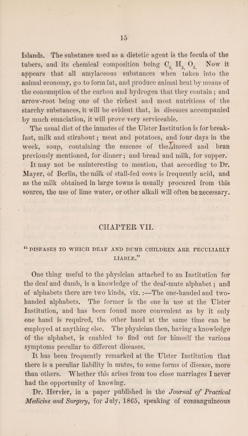 Islands. The substance used as a dietetic agent is the fecula of the tubers, and its chemical composition being Cg H, Og Now it appears that all amylaceous substances when taken into the animal economy, go to form fat, and produce animal heat by means of the consumption of the carbon and hydrogen that they contain ; and arrow-root being one of the richest and most nutritions of the starchy substances, it will be evident that, in diseases accompanied by much emaciation, it will prove very serviceable. The usual diet of the inmates of the Ulster Institution is for break¬ fast, milk and stirabout; meat and potatoes, and four days in the week, soup, containing the essence of the/#inseed and bran previously mentioned, for dinner; and bread and milk, for supper. It may not be uninteresting to mention, that according to Dr. Mayer, of Berlin, the milk of stall-fed cows is frequently acid, and as the milk obtained in large towns is usually procured from this source, the use of lime water, or other alkali will often be necessary. CHAPTER VII. i “diseases to which deaf and dumb children are peculiarly LIABLE.” One thing useful to the physician attached to an Institution for the deaf and dumb, is a knowledge of the deaf-mute alphabet; and of alphabets there are two kinds, viz. :—The one-handed and two- handed alphabets. The former is the one in use at the Ulster Institution, and has been found more convenient as by it only one hand is required, the other hand at the same time can be employed at anything else. The physician then, having a knowledge of the alphabet, is enabled to find out for himself the various symptoms peculiar to different diseases. It has been frequently remarked at the Ulster Institution that there is a peculiar liability in mutes, to some forms of disease, more than others. Whether this arises from too close marriages I never had the opportunity of knowing. Dr. Hervier, in a paper published in the Journal of Practical Medicine and Surgery, for July, 1865, speaking of consanguineous