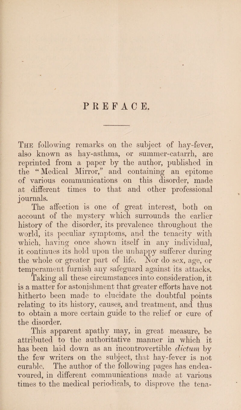 PREFACE. / The following remarks on the subject of hay-fever, also known as hay-asthma, or summer-catarrh, are reprinted from a paper by the author, published in the “ Medical Mirror,” and containing an epitome of various communications on this disorder, made at different times to that and other professional j ournals. The affection is one of great interest, both on account of the mystery which surrounds the earlier history of the disorder, its prevalence throughout the world, its peculiar symptoms, and the tenacity with which, having once shown itself in anv individual, it continues its hold upon the unhappy sufferer during the whole or greater part of life. Nor do sex, age, or temperament furnish any safeguard against its attacks. Taking all these circumstances into consideration, it is a matter for astonishment that greater efforts have not hitherto been made to elucidate the doubtful points relating to its history, causes, and treatment, and thus to obtain a more certain guide to the relief or cure of the disorder. This apparent apathy may, in. great measure, be attributed to the authoritative manner in which it has been laid down as an incontrovertible dictum by the few writers on the subject, that hay-fever is not curable, The author of the following pages has endea¬ voured, in different communications made at various times to the medical periodicals, to disprove the temv