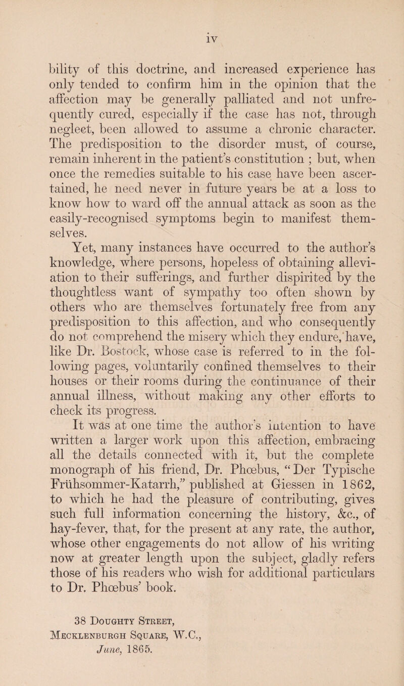 IV bility of this doctrine, and increased experience has only tended to confirm him in the opinion that the affection may be generally palliated and not unfre- quently cured, especially if the case has not, through neglect, been allowed to assume a chronic character. The predisposition to the disorder must, of course, remain inherent in the patient’s constitution ; but, when once the remedies suitable to his case have been ascer¬ tained, he need never in future years be at a loss to know how to ward off the annual attack as soon as the easily-recognised symptoms begin to manifest them¬ selves. Yet, many instances have occurred to the authors knowledge, where persons, hopeless of obtaining allevi¬ ation to their sufferings, and further dispirited by the thoughtless want of sympathy too often shown by others who are themselves fortunately free from any predisposition to this affection, and who consequently do not comprehend the misery which they endure, have, like Dr. Bostock, whose case is referred to in the fol¬ lowing pages, voluntarily confined themselves to their houses or their rooms during the continuance of their annual illness, without making any other efforts to check its progress. It was at one time the author’s intention to have' written a larger work upon this affection, embracing all the details connected with it, but the complete monograph of his friend, Dr. Phoebus, “ Der Typische Fnihsommer-Katarrh,’’ published at Giessen in 1862, to which he had the pleasure of contributing, gives such full information concerning the history, &c., of hay-fever, that, for the present at any rate, the author, whose other engagements do not allow of his writing now at greater length upon the subject, gladly refers those of his readers who wish for additional particulars to Dr. Phoebus’ book. 38 Doughty Street, Mecklenburgit Square, W.C., June, 1865.