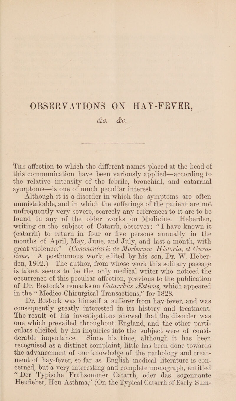 OBSERVATIONS ON HAY-FEVER, &c. &c. The affection to wliicli the different names placed at the head of this communication have been variously applied—according to the relative intensity of the febrile, bronchial, and catarrhal symptoms—-is one of much peculiar interest. Although it is a disorder in which the symptoms are often unmistakable, and in which the sufferings of the patient are not unfrequently very severe, scarcely any references to it are to be found in any of the older works on Medicine. Heberden, writing on the subject of Catarrh, observes : “ I have known it (oatarrh) to return in four or five persons annually in the months of April, May, June, and July, and last a month, with great violence.” (Gommentctrii de Morborum Historia, et Cura- tione. A posthumous work, edited by his son, Dr. W. Heber¬ den, 1802.) The author, from whose work this solitary passage is taken, seems to be the only medical writer who noticed the occurrence of this peculiar affection, previous to the publication of Dr. Bostock’s remarks on Catarrhus JEstivus, which appeared in the “ Medico-Chirurgical Transactions,” for 1828. Dr. Bostock was himself a sufferer from hay-fever, and was consequently greatly interested in its history and treatment. The result of his investigations showed that the disorder was one which prevailed throughout England, and the other parti¬ culars elicited by his inquiries into the subject were of consi¬ derable importance. Since his time, although it has been recognised as a distinct complaint, little has been done towards the advancement of our knowledge of the pathology and treat¬ ment of hay-fever, so far as English medical literature is con¬ cerned, but a very interesting and complete monograph, entitled “ Der Typische Eriihsommer Catarrh, oder das sogennante Heufieber, Heu-Asthma,” (On the Typical Catarrh of Early Sum-