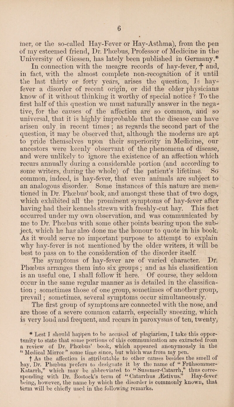 mer, or tlie so-called Hay-Fever or Hay-Asthma), from the pen of my esteemed friend, Dr. Phoebus, Professor of Medicine in the University of Giessen, has lately been published in Germany.* In connection with the meagre records of hay-fever, *(* and, in fact, with the almost complete non-recognition of if until the last thirty or forty years, arises the question, Is hay- fever a disorder of recent origin, or did the older physicians know of it without thinking it worthy of special notice ? To the first half of this question we must naturally answer in the nega-* five, for the causes of the affection are’ so common, and so universal, that it is highly improbable that the disease can have arisen only, in recent times ; as regards the second part of the question, it may be observed that, although the moderns are apt to pride themselves upon their superiority in Medicine, our ancestors were keenly observant of the phenomena of disease, and were unlikely to ignore the existence of an affection which recurs annually during a considerable portion (and according to some writers, during the whole) of the patient’s lifetime. So common, indeed, is hay-fever, that even animals are subject to an analogous disorder. Some instances of this nature are men¬ tioned in Dr. Phoebus’ book, and amongst these that of two dogs, which exhibited all the prominent symptoms of hay-fever after having had their kennels strewn with freshly-cut hay. This fact occurred under my own observation, and was communicated by me to Dr. Phoebus with some other points bearing upon the sub¬ ject, which he has also done me the honour to quote in his book; As it would serve no important purpose to attempt to explain why hay-fever is not mentioned by the older writers, it will be best to pass on to the consideration of the disorder itself. The symptoms of hay-fever are of varied character. Dr. Phoebus arranges them into six groups ; and as his classification is an useful one, I shall follow it here. Of course, they seldom occur in the same regular manner as is detailed in the classifica¬ tion ; sometimes those of one group, sometimes of another group, prevail; sometimes, several symptoms occur simultaneously. The first group of symptoms are connected with the nose, and are those of a severe common catarrh, especially sneezing, which is very loud and frequent, and recurs in paroxysms of ten, twenty* * Lest I should happen to be accused of plagiarism, I take this oppor¬ tunity to state that some portions of this communication are extracted from a review of Dr. Phoebus’ book, which appeared anonymously in the u Medical Mirror” some time since, but which was from my pen. f As the affection is attributable to other causes besides the smell of bay, Dr. Phoebus prefers to designate it by the name of “ Friihsommer- Katarrh,” which may be abbreviated to u Sum mer-Catarrh,” thus corre¬ sponding with Dr. Bostock’s term of “ Catarrlius iEstivus.” Hay-fever being, however, the name by which the disorder is commonly known, that term will be chiefly used in the following remarks;