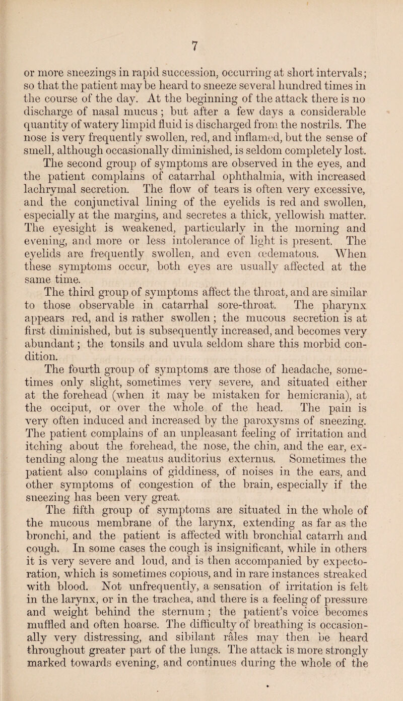 or more sneezings in rapid succession, occurring at short intervals; so that the patient maybe heard to sneeze several hundred times in the course of the day. At the beginning of the attack there is no discharge of nasal mucus ; but after a few days a considerable quantity of watery limpid fluid is discharged from the nostrils. The nose is very frequently swollen, red, and inflamed, but the sense of smell, although occasionally diminished, is seldom completely lost. The second group of symptoms are observed in the eyes, and the patient complains of catarrhal ophthalmia, with increased lachrymal secretion. The flow of tears is often very excessive, and the conjunctival lining of the eyelids is red and swollen, especially at the margins, and secretes a thick, yellowish matter. The eyesight is weakened, particularly in the morning and evening, and more or less intolerance of light is present. The eyelids are frequently swollen, and even oedematous. When these symptoms occur, both eyes are usually affected at the same time. The third group of symptoms affect the throat, and are similar to those observable in catarrhal sore-throat. The pharynx appears red, and is rather swollen ; the mucous secretion is at first diminished, but is subsequently increased, and becomes very abundant; the tonsils and uvula seldom share this morbid con¬ dition. The fourth group of symptoms are those of headache, some¬ times only slight, sometimes very severe, and situated either at the forehead (when it may be mistaken for hemicrania), at the occiput, or over the whole of the head. The pain is very often induced and increased by the paroxysms of sneezing. The patient complains of an unpleasant feeling of irritation and itching about the forehead, the nose, the chin, and the ear, ex¬ tending along the meatus auditorius externus. Sometimes the patient also complains of giddiness, of noises in the ears, and other symptoms of congestion of the brain, especially if the sneezing has been very great. The fifth group of symptoms are situated in the whole of the mucous membrane of the larynx, extending as far as the bronchi, and the patient is affected with bronchial catarrh and cough. In some cases the cough is insignificant, while in others it is very severe and loud, and is then accompanied by expecto¬ ration, which is sometimes copious, and in rare instances streaked with blood. Not unfrequently, a sensation of irritation is felt in the larynx, or in the trachea, and there is a feeling of pressure and weight behind the sternum; the patient’s voice becomes muffled and often hoarse. The difficulty of breathing is occasion¬ ally very distressing, and sibilant rales may then be heard throughout greater part of the lungs. The attack is more strongly marked towards evening, and continues during the whole of the