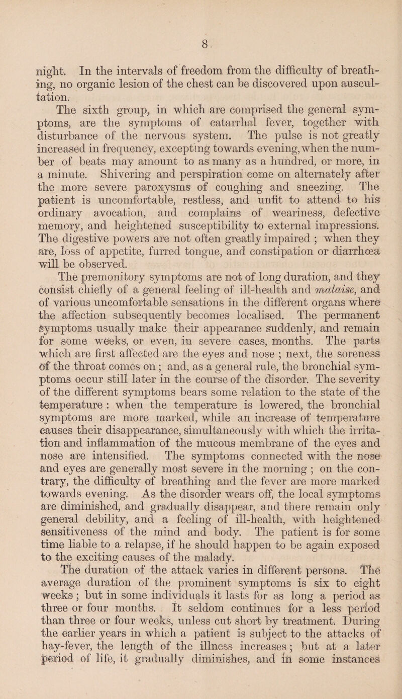 night. In the intervals of freedom from the difficulty of breath¬ ing, no organic lesion of the chest can be discovered upon auscul¬ tation. The sixth group, in which are comprised the general sym¬ ptoms, are the symptoms of catarrhal fever, together with disturbance of the nervous system. The pulse is not greatly increased in frequency, excepting towards evening, when the num¬ ber of beats may amount to as many as a hundred, or more, in a minute. Shivering and perspiration come on alternately after the more severe paroxysms of coughing and sneezing. The patient is uncomfortable, restless, and unfit to attend to his ordinary avocation, and complains of weariness, defective memory, and heightened susceptibility to external impressions. The digestive powers are not often greatly impaired ; when they are, loss of appetite, furred tongue, and constipation or diarrhoea will be observed. The premonitory symptoms are not of long duration, and they consist chiefly of a general feeling of ill-health and malaise, and of various uncomfortable sensations in the different organs where the affection subsequently becomes localised. The permanent Symptoms usually make their appearance suddenly, and remain for some weeks, or even, in severe cases, months. The parts which are first affected are the eyes and nose ; next, the soreness Of the throat comes on; and, as a general rule, the bronchial sym¬ ptoms occur still later in the course of the disorder. The severity of the different symptoms bears some relation to the state of the temperature : when the temperature is lowered, the bronchial symptoms are more marked, while an increase of temperature causes their disappearance, simultaneously with which the irrita¬ tion and inflammation of the mucous membrane of the eyes and nose are intensified. The symptoms connected with the nose and eyes are generally most severe in the morning ; on the con¬ trary, the difficulty of breathing and the fever are more marked towards evening. As the disorder wears off, the local symptoms are diminished, and gradually disappear, and there remain only general debility, and a feeling of ill-health, with heightened sensitiveness of the mind and body. The patient is for some time liable to a relapse, if he should happen to be again exposed to the exciting causes of the malady. The duration of the attack varies in different persons. The average duration of the prominent symptoms is six to eight weeks; but in some individuals it lasts for as long a period as three or four months. It seldom, continues for a less period than three or four weeks, unless cut short by treatment. During the earlier years in which a patient is subject to the attacks of hay-fever, the length of the illness increases; but at a later period of life, it gradually diminishes, and in some instances