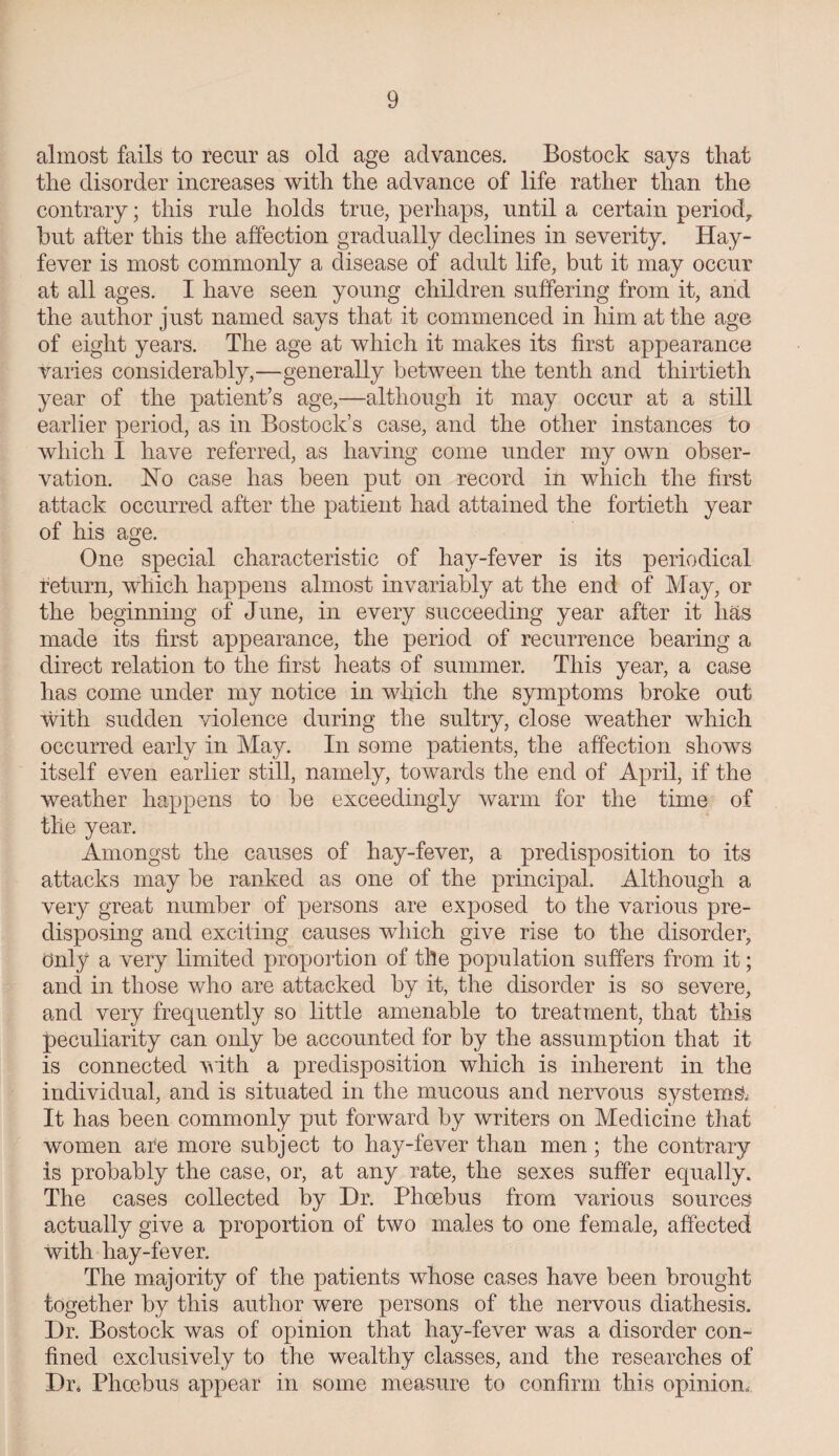 almost fails to recur as old age advances. Bostock says that the disorder increases with the advance of life rather than the contrary; this rule holds true, perhaps, until a certain period,, hut after this the affection gradually declines in severity. Hay- fever is most commonly a disease of adult life, but it may occur at all ages. I have seen young children suffering from it, and the author just named says that it commenced in him at the age of eight years. The age at which it makes its first appearance varies considerably,—generally between the tenth and thirtieth year of the patient’s age,—although it may occur at a still earlier period, as in Bostock’s case, and the other instances to which I have referred, as having come under my own obser¬ vation. Ho case has been put on record in which the first attack occurred after the patient had attained the fortieth year of his age. One special characteristic of hay-fever is its periodical return, wdiich happens almost invariably at the end of May, or the beginning of June, in every succeeding year after it lias made its first appearance, the period of recurrence bearing a direct relation to the first heats of summer. This year, a case has come under my notice in which the symptoms broke out with sudden violence during the sultry, close weather which occurred early in May. In some patients, the affection shows itself even earlier still, namely, towards the end of April, if the weather happens to be exceedingly warm for the time of the year. Amongst the causes of hay-fever, a predisposition to its attacks may be ranked as one of the principal. Although a very great number of persons are exposed to the various pre¬ disposing and exciting causes which give rise to the disorder, Only a very limited proportion of the population suffers from it; and in those who are attacked by it, the disorder is so severe, and very frequently so little amenable to treatment, that this peculiarity can only be accounted for by the assumption that it is connected with a predisposition which is inherent in the individual, and is situated in the mucous and nervous systems It has been commonly put forward by writers on Medicine that women are more subject to hay-fever than men; the contrary is probably the case, or, at any rate, the sexes suffer equally. The cases collected by Dr. Phoebus from various sources actually give a proportion of two males to one female, affected with hay-fever. The majority of the patients whose cases have been brought together by this author were persons of the nervous diathesis. Dr. Bostock was of opinion that hay-fever was a disorder con¬ fined exclusively to the wealthy classes, and the researches of Dr. Phoebus appear in some measure to confirm this opinion.
