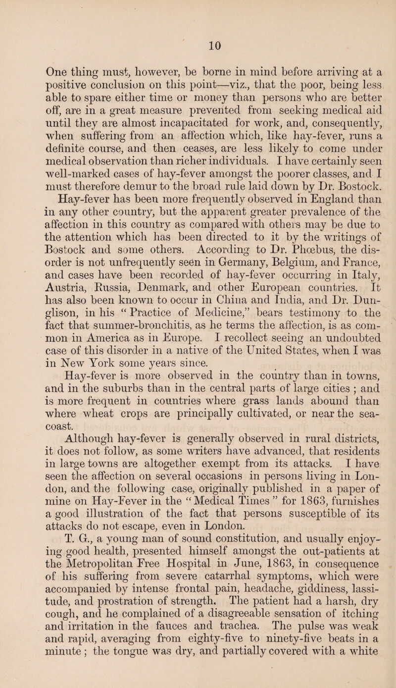 One thing must, however, he borne in mind before arriving at a positive conclusion on this point—viz., that the poor, being less able to spare either time or money than persons who are better off, are in a great measure prevented from seeking medical aid until they are almost incapacitated for work, and, consequently, when suffering from an affection which, like hay-fever, runs a definite course, and then ceases, are less likely to come under medical observation than richer individuals. I have certainly seen well-marked cases of hay-fever amongst the poorer classes, and I must therefore demur to the broad rule laid down by Dr. Bostock. Hay-fever has been more frequently observed in England than in any other country, but the apparent greater prevalence of the affection in this country as compared with others may be due to the attention which has been directed to it by the writings of Bostock and some others. According to Dr. Phoebus, the dis¬ order is not unfrequently seen in Germany, Belgium, and France, and cases have been recorded of hay-fever occurring in Italy, Austria, Russia, Denmark, and other European countries. It has also been known to occur in China and India, and Dr. Dun- glison, in his “ Practice of Medicine,” bears testimony to the fact that summer-bronchitis, as he terms the affection, is as com¬ mon in America as in Europe. I recollect seeing an undoubted case of this disorder in a native of the United States, when I was in New York some years since. Hay-fever is more observed in the country than in towns, and in the suburbs than in the central parts of large cities ; and is more frequent in countries where grass lands abound than where wheat crops are principally cultivated, or near the sea- coast. Although hay-fever is generally observed in rural districts, it does not follow, as some writers have advanced, that residents in large towns are altogether exempt from its attacks. I have seen the affection on several occasions in persons living in Lon¬ don, and the following case, originally published in a paper of mine on Hay-Fever in the “ Medical Times ” for 1863, furnishes a good illustration of the fact that persons susceptible of its attacks do not escape, even in London. T. G., a young man of sound constitution, and usually enjoy¬ ing good health, presented himself amongst the out-patients at the Metropolitan Free Hospital in June, 1863, in consequence of his suffering from severe catarrhal symptoms, which were accompanied by intense frontal pain, headache, giddiness, lassi¬ tude, and prostration of strength. The patient had a harsh, dry cough, and he complained of a disagreeable sensation of itching and irritation in the fauces and trachea. The pulse was weak and rapid, averaging from eighty-five to ninety-five beats in a minute; the tongue was dry, and partially covered with a wdiite