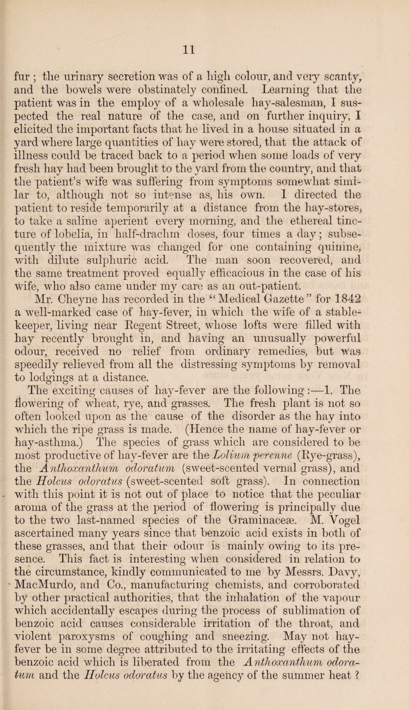 fur ; tlie urinary secretion was of a high colour, and very scanty, and the bowels were obstinately confined. Learning that the patient was in the employ of a wholesale liay-salesman, I sus¬ pected the real nature of the case, and on further inquiry, I elicited the important facts that he lived in a house situated in a yard where large quantities of hay were stored, that the attack of illness could he traced back to a period when some loads of very fresh hay had been brought to the yard from the country, and that the patient’s wife was suffering from symptoms somewhat simi¬ lar to, although not so intense as, his own. 1 directed the patient to reside temporarily at a distance from the hay-stores* to take a saline aperient every morning, and the ethereal tinc¬ ture of lobelia, in half-drachm doses, four times a day; subse¬ quently the mixture was changed for one containing quinine* with dilute sulphuric acid. The man soon recovered, and the same treatment proved equally efficacious in the case of his wife, who also came under my care as an out-patient. Mr. Clieyne lias recorded in the “Medical Gazette” for 1842 a well-marked case of hay-fever, in which the wife of a stable- keeper, living near Regent Street, whose lofts were filled with hay recently brought in, and having an unusually powerful odour, received no relief from ordinary remedies, but was speedily relieved from all the distressing symptoms by removal to lodgings at a distance. The exciting causes of hay-fever are the following :—1. The flowering of wheat, rye, and grasses. The fresh plant is not so often looked upon as the cause of the disorder as the hay into which the ripe grass is made. (Hence the name of hay-fever or hay-asthma.) The species of grass which are considered to be most productive of hay-fever are the Lolimn perenne (Rye-grass), the Anihoxanthum odoratum (sweet-scented vernal grass), and the Holcus odorcttus (sweet-scented soft grass). In connection with this point it is not out of place to notice that the peculiar aroma of the grass at the period of flowering is principally due to the two last-named species of the Graminaceae. M. Yogel ascertained many years since that benzoic acid exists in both of these grasses, and that their odour is mainly owing to its pre¬ sence. This fact is interesting when considered in relation to the circumstance, kindly communicated to me by Messrs. Davy, MacMurdo, and Co., manufacturing chemists, and corroborated by other practical authorities, that the inhalation of the vapour which accidentally escapes during the process of sublimation of benzoic acid causes considerable irritation of the throat, and violent paroxysms of coughing and sneezing. May not hay- fever be in some degree attributed to the irritating effects of the benzoic acid which is liberated from the Anthoxcmthum odora¬ tum and the Holcus odoratus by the agency of the summer heat ?