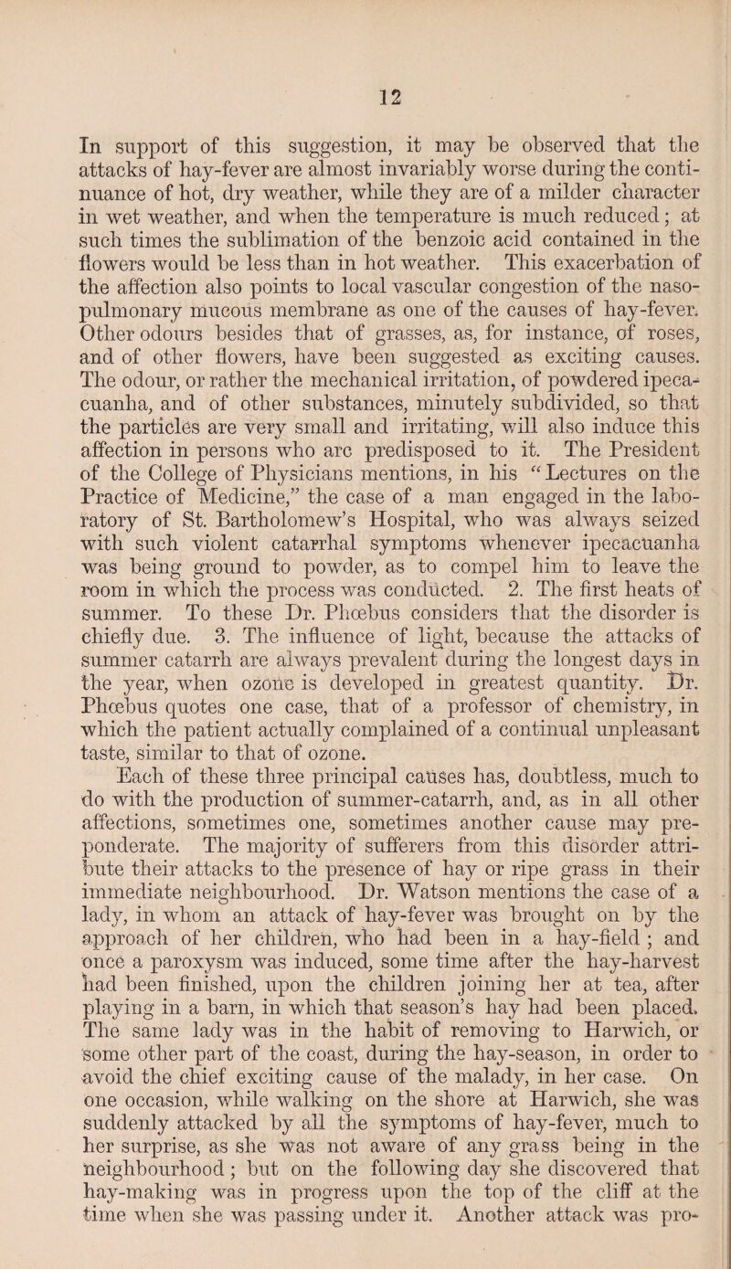 In support of this suggestion, it may be observed that the attacks of hay-fever are almost invariably worse during the conti¬ nuance of hot, dry weather, while they are of a milder character in wet weather, and when the temperature is much reduced; at such times the sublimation of the benzoic acid contained in the flowers would be less than in hot weather. This exacerbation of the affection also points to local vascular congestion of the naso- pulmonary mucous membrane as one of the causes of hay-fever. Other odours besides that of grasses, as, for instance, of roses, and of other flowers, have been suggested as exciting causes. The odour, or rather the mechanical irritation, of powdered ipeca- cuanha, and of other substances, minutely subdivided, so that the particles are very small and irritating, will also induce this affection in persons who arc predisposed to it. The President of the College of Physicians mentions, in his “ Lectures on the Practice of Medicine,” the case of a man engaged in the labo¬ ratory of St. Bartholomew’s Hospital, who was always seized with such violent catarrhal symptoms whenever ipecacuanha was being ground to powder, as to compel him to leave the room in which the process was conducted. 2. The first heats of summer. To these Dr. Phoebus considers that the disorder is chiefly due. 3. The influence of light, because the attacks of summer catarrh are always prevalent during the longest days in the year, when ozone is developed in greatest quantity. t)r. Phoebus quotes one case, that of a professor of chemistry, in which the patient actually complained of a continual unpleasant taste, similar to that of ozone. Each of these three principal causes has, doubtless, much to do with the production of summer-catarrh, and, as in all other affections, sometimes one, sometimes another cause may pre¬ ponderate. The majority of sufferers from this disorder attri¬ bute their attacks to the presence of hay or ripe grass in their immediate neighbourhood. Dr. Watson mentions the case of a lady, in whom an attack of hay-fever was brought on by the approach of her children, who had been in a hay-field ; and once a paroxysm was induced, some time after the hay-harvest had been finished, upon the children joining her at tea, after playing in a barn, in which that season’s hay had been placed. The same lady was in the habit of removing to Harwich, or some other part of the coast, during the hay-season, in order to avoid the chief exciting cause of the malady, in her case. On one occasion, while walking on the shore at Harwich, she was suddenly attacked by all the symptoms of hay-fever, much to her surprise, as she Was not aware of any grass being in the neighbourhood; but on the following day she discovered that hay-making was in progress upon the top of the cliff at the time when she was passing under it. Another attack was pro-