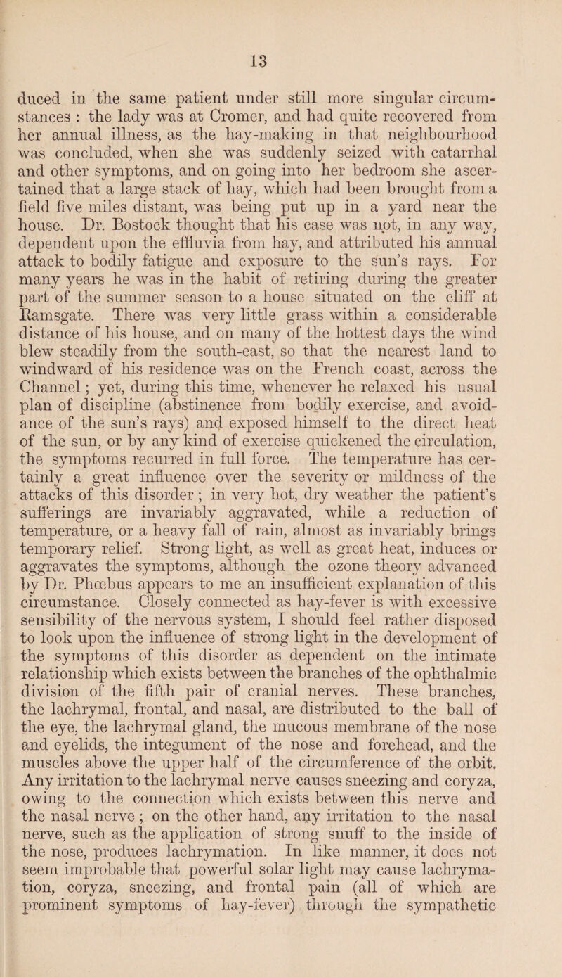 duced in the same patient under still more singular circum¬ stances : the lady was at Cromer, and had quite recovered from her annual illness, as the hay-making in that neighbourhood was concluded, when she was suddenly seized with catarrhal and other symptoms, and on going into her bedroom she ascer¬ tained that a large stack of hay, which had been brought from a field five miles distant, was being put up in a yard near the house. Dr. Bostock thought that his case was not, in any way, dependent upon the effluvia from hay, and attributed his annual attack to bodily fatigue and exposure to the sun’s rays. For many years he was in the habit of retiring during the greater part of the summer season to a house situated on the cliff at Bamsgate. There was very little grass within a considerable distance of his house, and on many of the hottest days the wind blew steadily from the south-east, so that the nearest land to windward of his residence was on the French coast, across the Channel; yet, during this time, whenever he relaxed his usual plan of discipline (abstinence from bodily exercise, and avoid¬ ance of the sun’s rays) and exposed himself to the direct heat of the sun, or by any kind of exercise quickened the circulation, the symptoms recurred in full force. The temperature has cer¬ tainly a great influence over the severity or mildness of the attacks of this disorder; in very hot, dry weather the patient’s sufferings are invariably aggravated, while a reduction of temperature, or a heavy fall of rain, almost as invariably brings temporary relief. Strong light, as well as great heat, induces or aggravates the symptoms, although the ozone theory advanced by Dr. Phoebus appears to me an insufficient explanation of this circumstance. Closely connected as hay-fever is with excessive sensibility of the nervous system, I should feel rather disposed to look upon the influence of strong light in the development of the symptoms of this disorder as dependent on the intimate relationship which exists between the branches of the ophthalmic division of the fifth pair of cranial nerves. These branches, the lachrymal, frontal, and nasal, are distributed to the ball of the eye, the lachrymal gland, the mucous membrane of the nose and eyelids, the integument of the nose and forehead, and the muscles above the upper half of the circumference of the orbit. Any irritation to the lachrymal nerve causes sneezing and coryza, owing to the connection which exists between this nerve and the nasal nerve ; on the other hand, any irritation to the nasal nerve, such as the application of strong snuff to the inside of the nose, produces lachrymation. In like manner, it does not seem improbable that powerful solar light may cause lachryma¬ tion, coryza, sneezing, and frontal pain (all of which are prominent symptoms of hay-fever) through the sympathetic