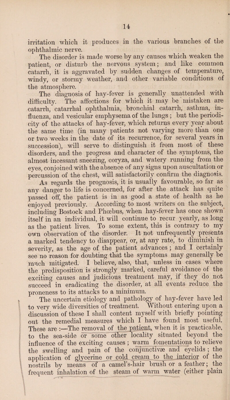 n irritation which it produces in the various branches of the ophthalmic nerve. The disorder is made worse by any causes which weaken the patient, or disturb the nervous system ; and like common catarrh, it is aggravated by sudden changes of temperature, windy, or stormy weather, and other variable conditions of the atmosphere. The diagnosis of hay-fever is generally unattended with difficulty. The affections for which it may be ’ mistaken are catarrh, catarrhal ophthalmia, bronchial catarrh, asthma,. in¬ fluenza, and vesicular emphysema of the lungs ; but the periodi¬ city of the attacks of hay-fever, which returns every year about the same time (in many patients not varying more than one or two weeks in the date of its recurrence, for several years in succession), will serve to distinguish it from most of these disorders, and the progress and character of the symptoms, the almost incessant sneezing, coryza, and watery running from the eyes, conjoined with the absence of any signs upon auscultation or percussion of the chest, will satisfactorily confirm the diagnosis. As regards the prognosis, it is usually favourable, so far as any danger to life is concerned, for after the attack has quite passed off, the patient is in as good a state of health as he enjoyed previously. According to most writers on the subject, including Bostock and Phoebus, when hay-fever has once shown' itself in an individual, it will continue to recur yearly, as long as the patient lives. To some extent, this is contrary to my own observation of the disorder. It not unfrequently presents a marked tendency to disappear, or, at any rate, to diminish in severity, as the age of the patient advances ; and I certainly see no reason for doubting that the symptoms may generally be much mitigated. I believe, also, that, unless in cases where the predisposition is strongly marked, careful avoidance of the exciting causes and judicious treatment may, if they do not succeed in eradicating the disorder, at all events reduce the proneness to its attacks to a minimum. The uncertain etiology and pathology of hay-fever have led to very wide diversities of treatment. Without entering upon a discussion of these I shall content myself with briefly pointing out the remedial measures which I have found most useful. These are :—The removal of the patient, when it is practicable, to the sea-side or some other locality situated beyond the influence of the exciting causes ; warm fomentations to relieve the swelling and pain of the conjunctiva; and eyelids ; the application of glycerine or cold cream to the interior of the 1 nostrils by means of a camefs-hair brush or a feather; the frequent inhalation of the steam of warm water (either plain