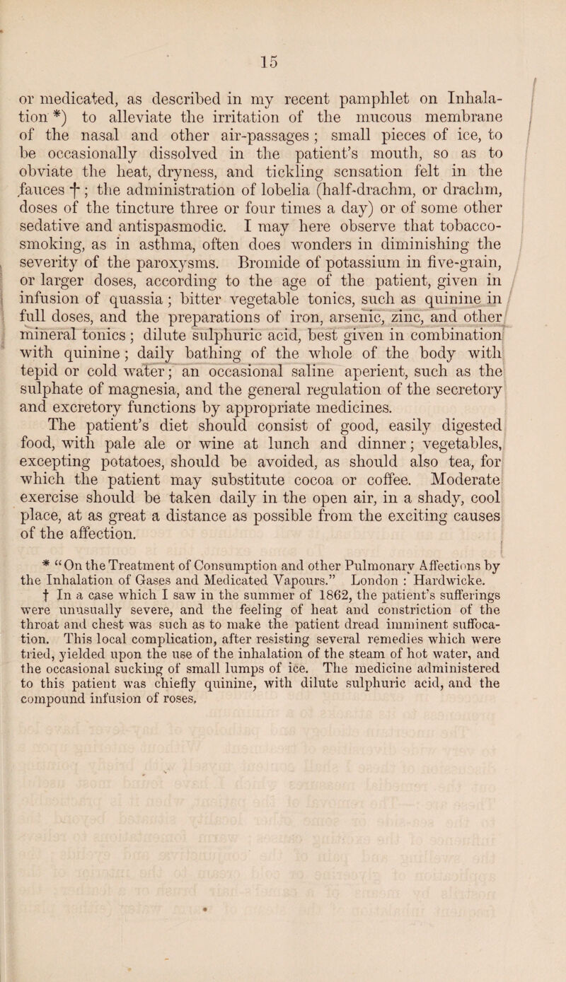 or medicated, as described in my recent pamphlet on Inhala¬ tion *) to alleviate the irritation of the mucous membrane of the nasal and other air-passages; small pieces of ice, to be occasionally dissolved in the patient’s mouth, so as to obviate the heat, dryness, and tickling sensation felt in the fauces *|'; the administration of lobelia (half-drachm, or drachm, doses of the tincture three or four times a day) or of some other sedative and antispasmodic. I may here observe that tobacco¬ smoking, as in asthma, often does wonders in diminishing the severity of the paroxysms. Bromide of potassium in five-grain, or larger doses, according to the age of the patient, given in infusion of quassia; bitter vegetable tonics, such as quinine in full doses, and the preparations of iron, arsenic, zinc, and other mineral tonics ; dilute sulphuric acid, best given in combination with quinine; daily bathing of the whole of the body with tepid or cold water; an occasional saline aperient, such as the sulphate of magnesia, and the general regulation of the secretory and excretory functions by appropriate medicines. The patient’s diet should consist of good, easily digested food, with pale ale or wine at lunch and dinner; vegetables, excepting potatoes, should be avoided, as should also tea, for which the patient may substitute cocoa or coffee. Moderate exercise should be taken daily in the open air, in a shady, cool place, at as great a distance as possible from the exciting causes of the affection. | I * “On the Treatment of Consumption and other Pulmonary Affections by the Inhalation of Gases and Medicated Vapours.” London : Hardwicke. f In a case which I saw in the summer of 1862, the patient's sufferings were unusually severe, and the feeling of heat and constriction of the throat and chest was such as to make the patient dread imminent suffoca¬ tion. This local complication, after resisting several remedies which were tried, yielded upon the use of the inhalation of the steam of hot water, and the occasional sucking of small lumps of ice. The medicine administered to this patient was chiefly quinine, with dilute sulphuric acid, and the compound infusion of roses.