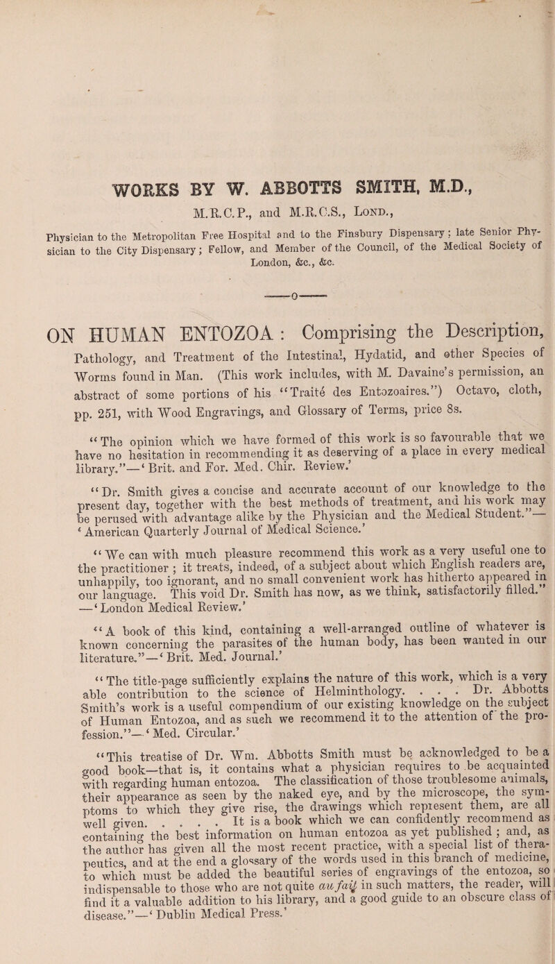 WORKS BY W. ABBOTTS SMITH, M.D., M.R.C.P., and M.R.O.S., Lond., Physician to the Metropolitan Free Hospital and to the Finsbury Dispensary: late Senior Phy¬ sician to the City Dispensary; Fellow, and Member of the Council, of the Medical Society of London, &c., &c. 0 ON HUMAN ENTOZOA : Comprising the Description, Pathology, and Treatment of the Intestinal, Hydatid, and other Species of Worms found in Man. (This work includes, with M. Davaine’s permission, an abstract of some portions of his u Traite des Entozoaires. ) Octavo, cloth, pp. 251, with Wood Engravings, and Glossary of Terms, price 8s. “ The opinion which we have formed of this work is so favourable that we have no hesitation in recommending it as deserving of a place in every medical library.”—‘ Brit, and For. Med. Chir. Review.' “Dr. Smith gives a concise and accurate account of our knowledge to the present day, together with the best methods of treatment, and his woik may be perused with advantage alike by the Physician and the Medical Student.”— 4 American Quarterly Journal of Medical Science.’ “ We can with much pleasure recommend this work as a very useful one to the practitioner ; it treats, indeed, of a subject about which English readers are, unhappily, too ignorant, and no small convenient work has hitherto appeared in our l&ngUcigG. This void Dr, Smith has noWj as W8 think? s&tisi&ctorily filled, — ‘London Medical Review.’ book of this kind, containing a well-arranged outline of whatever is known concerning the parasites of the human body, has been wanted in our literature.”—4 Brit. Med. Journal.’ “ The title-page sufficiently explains the nature of this work, which is a very able contribution to the science of Helminthology. . • • BW Abhotts Smith’s work is a useful compendium of our existing knowledge on the subject of Human Entozoa, and as such we recommend it to the attention of the pro¬ fession.”—‘ Med. Circular.’ “ This treatise of Dr. Wm. Abhotts Smith must he acknowledged to he a good book—that is, it contains what a physician requires to be acquainted with regarding human entozoa. The classification of those troublesome animals, their appearance as seen by the naked eye, and by the microscope, the sym¬ ptoms to which they give rise, the drawings which represent them, are all well given. . . . . It is a book which we can confidently recommend as containing* the best information on human entozoa as yet published ; and, as the author has given all the most recent practice, with a special list of thera¬ peutics and at the end a glossary of the words used in this branch of medicine, to which must be added the beautiful series of engravings of the entozoa, so indispensable to those who are not quite aufafy in such matters, the readei, wii find it a valuable addition to his library, and a good guide to an obscure class ot disease.” — ‘ Dublin Medical Press.’