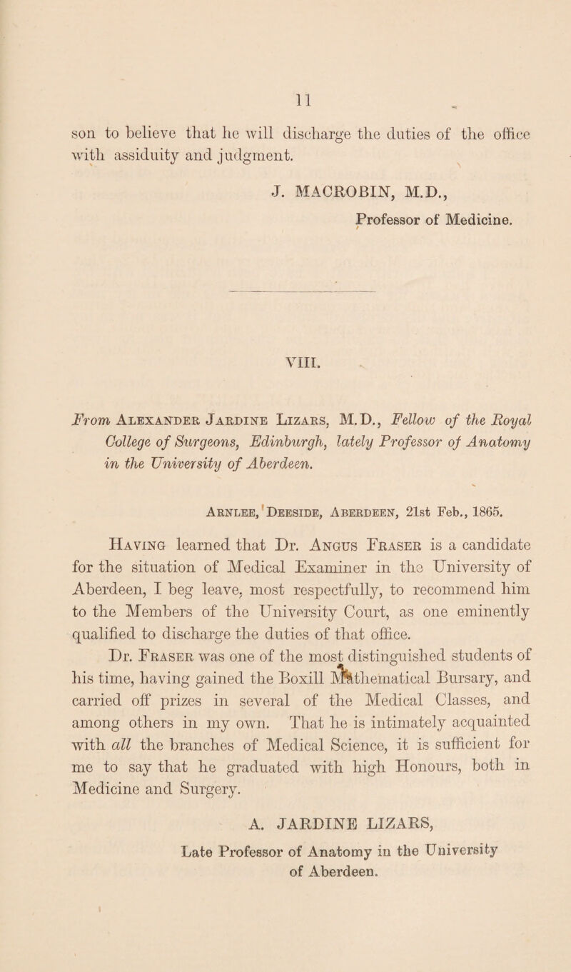 son to believe that he will discharge the duties of the office with assiduity and judgment. J. MACROBIN, M.D., Professor of Medicine. / VIII. From Alexander Jardine Lizars, M.D., Fellow of the Royal College of Surgeons, Edinburgh, lately Professor of Anatomy in the University of Aberdeen. Arnlee, Deeside, Aberdeen, 21st Feb., 1865. Having learned that Dr. Angus Fraser is a candidate for the situation of Medical Examiner in the University of Aberdeen, I beg leave, most respectfully, to recommend him to the Members of the University Court, as one eminently qualified to discharge the duties of that office. Dr. Eraser was one of the most distinguished students of his time, having gained the Boxill A^thematical Bursary, and carried off prizes in several of the Medical Classes, and among others in my own. That he is intimately acquainted with all the branches of Medical Science, it is sufficient for me to say that he graduated with high Honours, both in Medicine and Surgery. A. JARDINE LIZARS, Late Professor of Anatomy in the University of Aberdeen.