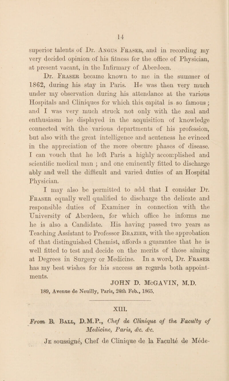 superior talents of Dr. Angus Fraser, and in recording my very decided opinion of his fitness for the office of Physician, at present vacant, in the Infirmary of Aberdeen. Dr. Fraser became known to me in the summer of 1862, during his stay in Paris. He was then very much under my observation during his attendance at the various Hospitals and Cliniques for which this capital is so famous ; and I was very much struck not only with the zeal and enthusiasm he displayed in the acquisition of knowledge connected with the various departments of his profession, but also with the great intelligence and acuteness he evinced in the appreciation of the more obscure phases of disease. I can vouch that he left Paris a highly accomplished and scientific medical man ; and one eminently fitted to discharge ably and well the difficult and varied duties of an Hospital Physician. I may also be permitted to add that I consider Dr. Fraser equally well qualified to discharge the delicate and responsible duties of Examiner in connection with the University of Aberdeen, for which office he informs me he is also a Candidate. His having passed two years as Teaching Assistant to Professor Brazier, with the approbation of that distinguished Chemist, affords a guarantee that he is well fitted to test and decide on the merits of those aiming at Degrees in Surgery or Medicine. In a word, Dr. Fraser has my best wishes for his success as regards both appoint¬ ments. JOHN D. McGAYIN, M.D. 189, Avenue de Neuilly, Paris, 24th Feb., 1865. XIII. From B. Ball, D.M.P., Chef de Clinique of the Faculty of Medicine. Paris, &c. Pc. Je soussigne, Chef de Clinique de la Faculte de Mede-