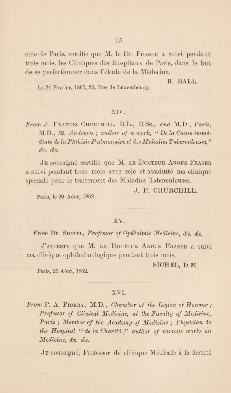 trois mois, les Cliniques des Hospitaux de Paris, dans le but de se perfectionner dans l1 etude de la Medecine. B. BALL. Le 24 Fevrier, 1865, 23, Rue de Luxembourg. XIV. From J. Francis Chtjrchill, B.L., B.Sc., and M.D., Paris, M.D., St. Andrews ; author of a work, “ De la Cause imme¬ diate de la PhthisiePulmonaire et des Maladies Tuberculeuses, ” Sc. Sc. Je soussigne certifie que M. le Docteur Angus Fraser a suivi pendant trois mois avec zele et assiduite ma clinique speciale pour le traitement des Maladies Taberculeuses. J. F. CHURCHILL. Paris, le 20 Aout, 1862. XV From Dr. Sichel, Professor of Opthalmic Medicine, Sc. Sc. J’atteste que M. le Docteur Angus Fraser a suivi ma clinique ophthalmologique pendant trois mois, SICHEL, D.M. Paris, 20 Aout, 1862. XVI. From P. A. Piorrv, M.D., Chevalier of the Legion of Honour ; Professor of Clinical Medicine, at the Faculty of Medicine, Paris ; Member of the Academy of Medicine ; Physician to the Hospital ‘ ‘ de la Charite author of various works on Medicine, Sc. Sc. Je soussigne, Professor de clinique Medicale a la faculte