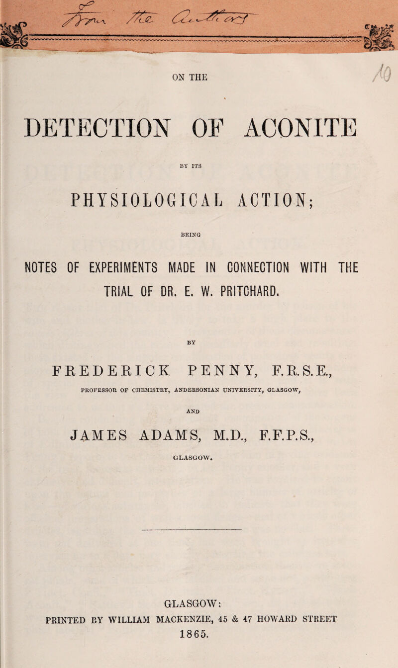 DETECTION OF ACONITE BY IT9 PHYSIOLOGICAL ACTION; BEING NOTES OF EXPERIMENTS MADE IN CONNECTION WITH THE TRIAL OF DR. E. W. PRITCHARD. BY FREDERICK PENNY, F.R.S.E., PROFESSOR OF CHEMISTRY, ANDERSONIAN UNIVERSITY, GLASGOW, AND JAMES ADAMS, M.D., F.F.P.S., GLASGOW. GLASGOW: PRINTED RY WILLIAM MACKENZIE, 45 & 47 HOWARD STREET