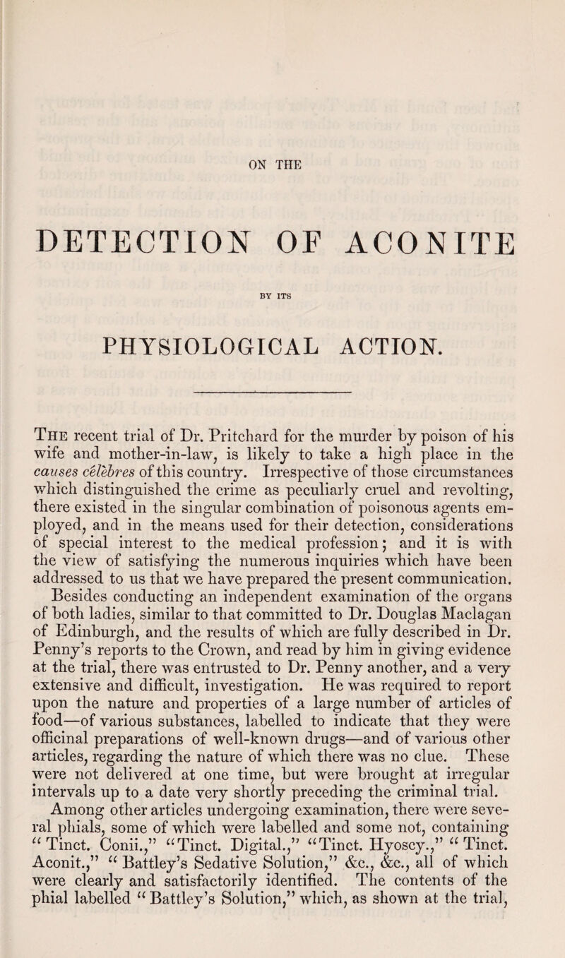 DETECTION OF ACONITE BY ITS PHYSIOLOGICAL ACTION. The recent trial of Dr. Pritchard for the murder by poison of his wife and mother-in-law, is likely to take a high place in the causes celebres of this country. Irrespective of those circumstances which distinguished the crime as peculiarly cruel and revolting, there existed in the singular combination of poisonous agents em¬ ployed, and in the means used for their detection, considerations of special interest to the medical profession; and it is with the view of satisfying the numerous inquiries which have been addressed to us that we have prepared the present communication. Besides conducting an independent examination of the organs of both ladies, similar to that committed to Dr. Douglas Maclagan of Edinburgh, and the results of which are fully described in Dr. Penny’s reports to the Crown, and read by him in giving evidence at the trial, there was entrusted to Dr. Penny another, and a very extensive and difficult, investigation. He was required to report upon the nature and properties of a large number of articles of food—of various substances, labelled to indicate that they were officinal preparations of well-known drugs—and of various other articles, regarding the nature of which there was no clue. These were not delivered at one time, but were brought at irregular intervals up to a date very shortly preceding the criminal trial. Among other articles undergoing examination, there were seve¬ ral phials, some of which were labelled and some not, containing u Tinct. Conii.,” “Tinct. Digital.,” “Tinct. Hyoscy.,” “ Tinct. Aconit.,” “ Battley’s Sedative Solution,” &c., &c., all of which were clearly and satisfactorily identified. The contents of the pbial labelled “ Battley’s Solution,” which, as shown at the trial,