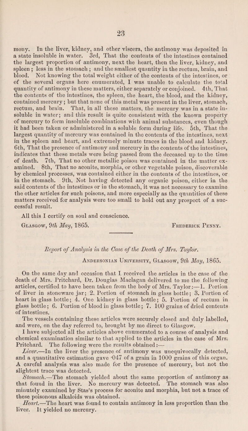 mony. In the liver, kidney, and other viscera, the antimony was deposited in a state insoluble in water. 3rd, That the contents of the intestines contained the largest proportion of antimony, next the heart, then the liver, kidney, and spleen ; less in the stomach ; and the smallest quantity in the rectum, brain, and blood. Not knowing the total weight either of the contents of the intestines, or of the several organs here enumerated, I was unable to calculate the total quantity of antimony in these matters, either separately or conjoined. 4th, That the contents of the intestines, the spleen, the heart, the blood, and the kidney, contained mercury ; but that none of this metal was present in the liver, stomach, rectum, and brain. That, in all these matters, the mercury was in a state in¬ soluble in water; and this result is quite consistent with the known property of mercury to form insoluble combinations with animal substances, even though it had been taken or administered in a soluble form during life. 5th, That the largest quantity of mercury was contained in the contents of the intestines, next in the spleen and heart, and extremely minute traces in the blood and kidney. 6th, That the presence of antimony and mercury in the contents of the intestines, indicates that these metals were being passed from the deceased up to the time of death. 7th, That no other metallic poison was contained in the matter ex¬ amined. 8th, That no aconite, morphia, or other vegetable poison, discoverable by chemical processes, was contained either in the contents of the intestines, or in the stomach. 9th, Not having detected any organic poison, either in the said contents of the intestines or in the stomach, it was not necessary to examine the other articles for such poisons, and more especially as the quantities of these matters received for analysis were too small to hold out any prospect of a suc¬ cessful result. All this I certify on soul and conscience. Glasgow, 9th May, 1865. Frederick Penny. Report of Analysis in the Case of the Death of Mrs. Taylor. Andersonian University, Glasgow, 9th May, 1865. On the same day and occasion that I received the articles in the case of the death of Mrs. Pritchard, Dr. Douglas Maclagan delivered to me the following articles, certified to have been taken from the body of Mrs. Taylor:—1. Portion of liver in stoneware jar; 2. Portion of stomach in glass bottle; 3. Portion of heart in glass bottle; 4. One kidney in glass bottle; 5. Portion of rectum in glass bottle; 6. Portion of blood in glass bottle; 7. 100 grains of dried contents of intestines. The vessels containing these articles were securely closed and duly labelled, and were, on the day referred to, brought by me direct to Glasgow. I have subjected all the articles above enumerated to a course of analysis and chemical examination similar to that applied to the articles in the case of Mrs: Pritchard. The following were the results obtained:— Liver.—In the liver the presence of antimony was unequivocally detected, and a quantitative estimation gave ‘047 of a grain in 1000 grains of this organ. A careful analysis was also made for the presence of mercury, but not the slightest trace was detected. Stomach.—The stomach yielded about the same proportion of antimony as that found in the liver. No mercury was detected. The stomach was also minutely examined by Stas’s process for aconite and morphia, but not a trace of these poisonous alkaloids was obtained. Heart.—The heart was found to contain antimony in less proportion than the liver. It yielded no mercury.