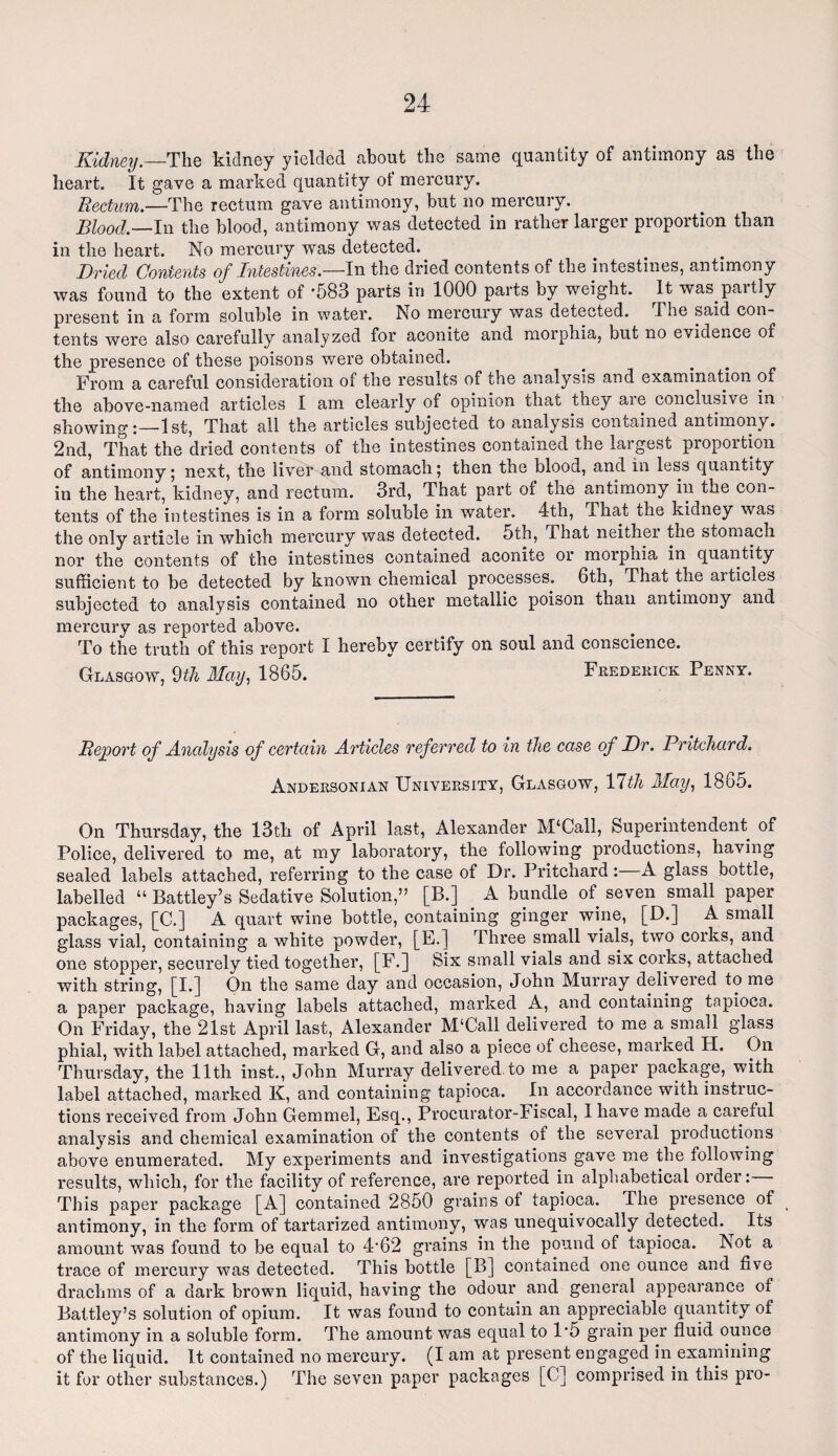 Kidney— The kidney yielded about the same quantity of antimony as the heart. It gave a marked quantity ot mercury. Rectum.—The rectum gave antimony, but no mercury. Blood — In the blood, antimony was detected in rather larger proportion than in the heart. No mercury was detected. Dried Contents of Intestines.—In the dried contents of the intestines, antimony was found to the extent of -583 parts in 1000 parts by weight. It was. partly present in a form soluble in water. No mercury was detected. The said con¬ tents were also carefully analyzed for aconite and morphia, but no evidence of the presence of these poisons were obtained. From a careful consideration of the results of the analysis and examination of the above-named articles I am clearly of opinion that they are conclusive in showing:—1st, That all the articles subjected to analysis contained antimony. 2nd, That the dried contents of the intestines contained the largest proportion of antimony; next, the liver and stomach 5 then the blood, and in lesb quantity in the heart, kidney, and rectum. 3rd, That part of the antimony in the con¬ tents of the intestines is in a form soluble in water. 4th, That the kidney was the only article in which mercury was detected. 5th, That neither the stomach nor the contents of the intestines contained aconite or morphia in quantity sufficient to be detected by known chemical processes. 6th, That the ai tides subjected to analysis contained no other metallic poison than antimony and mercury as reported above. To the truth of this report I hereby certify on soul and conscience. Glasgow, 9th May, 1865. Frederick Penny. Report of Analysis of certain Articles referred to in the case of Dr. Pritchard. Andersonian University, Glasgow, Ylth May, 1865. On Thursday, the 13th of April last, Alexander M‘Call, Superintendent of Police, delivered to me, at my laboratory, the following productions, having sealed labels attached, referring to the case of Dr. Pritchard: A glass bottle, labelled “ Battley’s Sedative Solution,” [B.] . A bundle of seven small paper packages, [C.] A quart wine bottle, containing ginger wine, [D.] A small glass vial, containing a white powder, [E.] Three small vials, two corks, and one stopper, securely tied together, [F.] Six small vials and six corks, attached with string, [I.] On the same day and occasion, John Murray delivered to me a paper package, having labels attached, marked A, and containing tapioca. On Friday, the 21st April last, Alexander M‘Call delivered to me a small glass phial, with label attached, marked G, and also a piece of cheese, marked H. On Thursday, the 11th inst., John Murray delivered to me a paper package, with label attached, marked K, and containing tapioca. In accordance with instruc¬ tions received from John Gemmel, Esq., Procurator-Fiscal, 1 have made a careful analysis and chemical examination of the contents of the several productions above enumerated. My experiments and investigations gave me the following results, which, for the facility of reference, are reported in alphabetical order: This paper package [A] contained 2850 grains ot tapioca. The presence of antimony, in the form of tartarized antimony, was unequivocally detected. Its amount was found to be equal to 4'62 grains in the pound of tapioca. Not a trace of mercury was detected. This bottle [B] contained one ounce and five drachms of a dark brown liquid, having the odour and general appearance of Battley’s solution of opium. It was found to contain an appreciable quantity of antimony in a soluble form. The amount was equal to 1'5 grain per fluid ounce of the liquid. It contained no mercury. (I am at present engaged in examining it for other substances.) The seven paper packages [C] comprised in this pro-