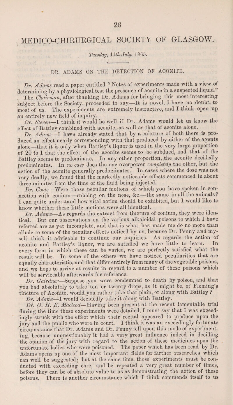 MEDICO-CHIKURGICAL SOCIETY OF GLASGOW. Tuesday, 11th Jidy) 1865. DR. ADAMS ON THE DETECTION OF ACONITE. Dr. Adams read a paper entitled “ Notes of experiments made with a view of determining by a physiological test the presence of aconite in a suspected liquid.’ The Chairman, after thanking Dr. Adams for bringing this most interesting subject before the Society, proceeded to say—It is novel, I have no doubt, to most of us. The experiments are extremely instructive, and I think open up an entirely new field of inquiry. Dr. Steven—I think it would be well if Dr. Adams would let us know the effect of Battley combined with aconite, as well as that of aconite alone. Dr. Adams—I have already stated that by a mixture of both there is pro¬ duced an effect nearly corresponding with that produced by either of the agents alone—that it is only when Battley’s liquor is used in the very large proportion of 20 to 1 that the effect of the aconite seems to be subdued, and that of the Battley seems to predominate. In any other proportion, the aconite decidedly predominates. In no case does the one overpower completely the other, but the action of the aconite generally predominates. In cases where the dose was not very deadly, we found that the markedly noticeable effects commenced in about three minutes from the time of the fluid being injected. Dr. Coats—Were those peculiar motions of which you have spoken in con¬ nection with conium—rubbing on the nose, &c.—the same in all the animals? I can quite understand how vital action should be exhibited, but 1 would like to know whether these little motions were all identical. Dr. Adams—As regards the extract from tincture of conium, they were iden¬ tical. But our observations on the various alkaloidal poisons to which I have referred are as yet incomplete, and that is what has made me do no more than allude to some of the peculiar effects noticed by us, because Dr. Penny and my¬ self think it advisable to continue our inquiries. As regards the action of aconite and Battley’s liquor, we are satisfied we have little to learn. In every form in which these can be varied, we are perfectly satisfied what the result will be. In some of the others we have noticed peculiarities that are equally characteristic, and that differ entirely from many of the vegetable poisons, and we hope to arrive at results in regard to a number of these poisons which will be serviceable afterwards for reference. Dr. Gairdner—Suppose you were condemned to death by poison, and that you had absolutely to take ten or twenty drops, as it might be, of Fleming’s tincture of Aconite, would you rather take that plain, or along with Battley ? Dr. Adams—I would decidedly take it along with Battley. Dr. G. H. B. MacLeod— Having been present at the recent lamentable trial during the time these experiments were detailed, I must say that I was exceed¬ ingly struck with the effect which their recital appeared to produce upon the jury and the public who were in court. I think it was an exceedingly fortunate circumstance that Dr. Adams and Dr. Penny fell upon this mode of experiment¬ ing, because unquestionably it had a very great influence indeed in deciding the opinion of the jury with regard to the action of these medicines upon the unfortunate ladies who were poisoned. The paper which has been read by Dr. Adams opens up one of the most important fields for farther researches which can well be suggested; but at the same time, those experiments must be con¬ ducted with exceeding care, and be repeated a very great number of times, before they can be of absolute value to us as demonstrating the action of these poisons. There is another circumstance which I think commends itself to us