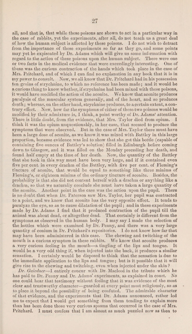 all, and that is, that while these poisons are shown to act in a particular way in the case of rabbits, yet the experiments, after all, do not teach us a great deal of how the human subject is affected by these poisons. I do not wish to detract from the importance of these experiments so far as they go, and some points may yet be expiscated by Dr. Adams which will give us some information with regard to the action of these poisons upon the human subject. There were one or two facts in the medical evidence that were exceedingly interesting. One of these was the curious contraction of the hands which took place in the case of Mrs. Pritchard, and of which I can find no explanation in any book that it is in my power to consult. Now, we all know that Dr. Pritchard had in his possession ten grains of strychnine, to which no reference has been made ; and it would be a curious thing to know whether, if strychnine had been mixed with these poisons, it would have modified the action of the aconite. We know that aconite produces paralysis of the muscular system generally, and of the heart, and so produces death ; whereas, on the other hand, strychnine produces, to a certain extent, a con¬ trary effect. Now, how far the symptoms of either of these two poisons would be modified by their admixture is, I think, a point worthy of Dr. Adams’ attention. There is little doubt, from the evidence, that Mrs. Taylor died from opium. I think it was the opium unquestionably, in her case, that seemed to produce the symptoms that were observed. But in the case of Mrs. Taylor there must have been a large dose of aconite, as we know it was mixed with Battley in this large proportion, because evidence was led to show that she got this bottle (capable of containing five ounces of Battley’s solution) filled in Edinburgh before coming down to Glasgow, and it was filled on the Monday preceding her death, and found half empty at the time of her death. Now, the quantity of the Battley that she took in this way must have been very large, and if it contained even five per cent, in every drachm of the Battley, with five per cent, of Fleming’s tincture of aconite, that would be equal to something like three minims of Fleming’s, or eighteen minims of the ordinary tincture of aconite. Besides, the probability is that she did not content herself with a drachm or anything like a drachm, so that we naturally conclude she must have taken a large quantity of the aconite. Another point in the case was the action upon the pupil. There is no doubt that when Dr. Paterson saw Mrs. Taylor, her pupil was contracted to a point, and we know that aconite has the very opposite effect. It tends to paralyze the eye, so as to cause dilatation of the pupil; and in these experiments made by Dr. Adams I find that it produced contraction of the pupil till the animal was about dead, or altogether dead. That certainly is different from the symptoms as observed in the human body. I may say I made the selection of the bottles which were examined by Dr. Penny, and there was a very large quantity of conium in Dr. Pritchard’s repositories. I do not know how far that may have been administered in this case. The chewing and twitching of the mouth is a curious symptom in these rabbits. We know that aconite produces a very curious feeling in the mouth—a tingling of the lips and tongue. It would be a very odd thing if, when injected into the back, it produces a similar sensation. I certainly would be disposed to think that the sensation is due to the immediate application to the lips and tongue; but is it possible that it will give rise to the chewing and twitching, even when injected under the skin? Dr. Gairdner—I entirely concur with Dr. Macleod in the tribute which he has paid to Dr. Penny and Dr. Adams’ experiments, as explained in court. No one could hear that testimony without feeling that it was evidence of the most clear and trustworthy character—guarded at every point most religiously, so as to place it beyond the possibility of being confuted. The admirable character of that evidence, and the experiments that Dr. Adams announced, rather led me to expect that I would get something from them tending to explain more than has been done those very curious spasms that occurred in the case of Mrs. Pritchard. I must confess that I am almost as much puzzled now as then to