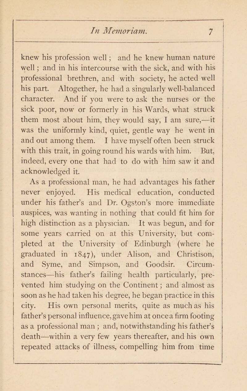 knew his profession well; and he knew human nature well; and in his intercourse with the sick, and with his professional brethren, and with society, he acted well his part. Altogether, he had a singularly well-balanced character. And if you were to ask the nurses or the sick poor, now or formerly in his Wards, what struck them most about him, they would say, I am sure,—it was the uniformly kind, quiet, gentle way he went in and out among them. I have myself often been struck with this trait, in going round his wards with him. But, indeed, every one that had to do with him saw it and acknowledged it. As a professional man, he had advantages his father never enjoyed. His medical education, conducted under his father’s and Dr. Ogston’s more immediate auspices, was wanting in nothing that could fit him for high distinction as a physician. It was begun, and for some years carried on at this University, but com¬ pleted at the University of Edinburgh (where he graduated in 1847), under Alison, and Christison, and Syme, and Simpson, and Goodsir. Circum¬ stances—his father’s failing health particularly, pre¬ vented him studying on the Continent; and almost as soon as he had taken his degree, he began practice in this city. His own personal merits, quite as much as his father’s personal influence, gave him at once a firm footing as a professional man ; and, notwithstanding his father’s death—within a veiy few years thereafter, and his own repeated attacks of illness, compelling him from time